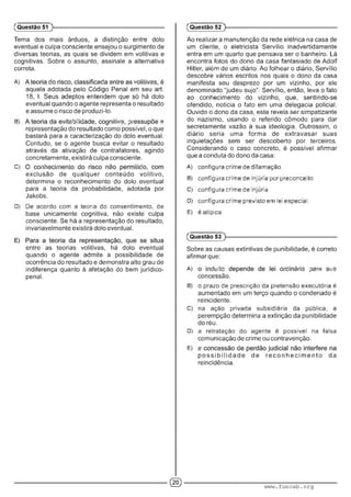 Tema dos mais árduos, a distinção entre dolo
eventual e culpa consciente ensejou o surgimento de
diversas teorias, as quais se dividem em volitivas e
cognitivas. Sobre o assunto, assinale a alternativa
correta.
A) : . : ■ ' . ' ; •
aquela adotada pelo Código Penal em seu art.
18, I. Seus adeptos entendem que só há dolo
eventual quando o agente representa o resultado
e assume o risco de produzi-lo.
B) i: í: ' c m . ; : - • -
representação do resultado como possível, o que
bastará para a caracterização do dolo eventual.
Contudo, se o agente busca evitar o resultado
através da ativação de contrafatores, agindo
concretamente, existirá culpa consciente.
C) ■ ■ ■ ■ ■ • • ■ : ■ :
exclusão de qualquer conteúdo volitivo,
determina o reconhecimento do dolo eventual
para a teoria da probabilidade, adotada por
Jakobs.
D) De acordo com a teoria do consentimento, de
base unicamente cognitiva, não existe culpa
consciente. Se há a representação do resultado,
invariavelmente existirá dolo eventual.
entre as teorias volitivas, há dolo eventual
quando o agente admite a possibilidade de
ocorrência do resultado e demonstra alto grau de
indiferença quanto à afetação do bem jurídico-
penal.
(Questão 51
Ao realizar a manutenção da rede elétrica na casa de
um cliente, o eletricista Servílio inadvertidamente
entra em um quarto que pensava ser o banheiro. Lá
encontra fotos do dono da casa fantasiado de Adolf
Hitler, além de um diário. Ao folhear o diário, Servílio
descobre vários escritos nos quais o dono da casa
manifesta seu desprezo por um vizinho, por ele
denominado “judeu sujo". Servílio, então, leva o fato
ao conhecimento do vizinho, que, sentindo-se
ofendido, noticia o fato em uma delegacia policial.
Ouvido o dono da casa, este revela ser simpatizante
do nazismo, usando o referido cômodo para dar
secretamente vazão à sua ideologia. Outrossim, o
diário seria uma forma de extravasar suas
inquietações sem ser descoberto por terceiros.
Considerando o caso concreto, é possível afirmar
que a conduta do dono da casa:
A) configura crime de difamação.
B) configura crime de injuria por preconceito.
C) configura crime de injuria.
D) configura crime previsto em lei especial.
E) é atípica.
(Questão 52 )---------------------------------------------------------
(Questão 53 )---------------------------------------------------------
Sobre as causas extintivas de punibilidade, é correto
afirmar que:
A) ' ■: ;!■■■ 'I c .i : .m o.:
concessão.
B) o prazo de prescrição da pretensão executória é
aumentado em um terço quando o condenado é
reincidente.
C) na ação privada subsidiária da oública. a
perempção determina a extinção da punibilidade
do réu.
D) a retratação do agente e possível na falsa
comunicação de crime ou contravenção.
E) ; ■ ■
p o s s ib ilid a d e de re c o n h e c im e n to da
reincidência.
© www.funcab.org
 