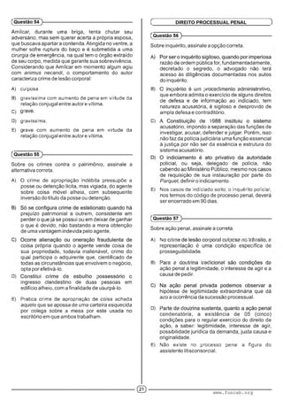 Amílcar, durante uma briga, tenta chutar seu
adversário, mas sem querer acerta a própria esposa,
que buscava apartar a contenda. Atingida no ventre, a
mulher sofre ruptura do baço e é submetida a uma
cirurgia de emergência, na qual tem o órgão extraído
de seu corpo, medida que garante sua sobrevivência.
Considerando que Amílcar em momento algum agiu
com animus necandi, o comportamento do autor
caracteriza crime de lesão corporal:
A) culposa.
B) gravíssima com aumento de pena em virtude da
relação conjugal entre autor e vítima.
C) V
D) gravíssima
E) gpave com aumento de pena em virtude da
relação conjugal entre autor e vítima.
(Questão 54
(Questão 55
Sobre os crimes contra o patrimônio, assinale a
alternativa correta.
A) O crime de apropriação indébita pressupõe a
posse ou detenção lícita, mas vigiada, do agente
sobre coisa móvel alheia, com subsequente
inversão do título da posse ou detenção.
prejuízo patrimonial a outrem, consistente em
perder o que já se possui ou em deixar de ganhar
o que é devido, não bastando a mera obtenção
de uma vantagem indevida pelo agente.
coisa própria quando o agente vende coisa de
sua propriedade, todavia inalienável, crime do
qual participa o adquirente que, cientificado de
todas as circunstâncias que envolvem o negócio,
opta por efetivá-lo.
D) ■ ■ ■ ■ ■ : ■ • ■ ; ■
ingresso clandestino de duas pessoas em
edifício alheio, com a finalidade de usurpá-lo.
E) Pratica crime de apropriação de coisa achada
aquele que se apossa de uma carteira esquecida
por colega sobre a mesa por este usada no
escritório em que ambos trabalham.
(Questão 56 )---------------------------------------------------------
Sobre inquérito, assinale a opção correta.
razão de ordem pública for, fundamentadamente,
decretado o segredo, o advogado não terá
acesso às diligências documentadas nos autos
do inquérito.
B) ■ : .■ ■ • " m ■■■:■■■■ : : ■ .r .
que embora admita o exercício de alguns direitos
de defesa e de informação ao indiciado, tem
natureza acusatória, é sigiloso e desprovido de
ampla defesa e contraditório.
C) • ■ . : ' 1 ' ■ :
acusatório, impondo a separação das funções de
investigar, acusar, defender e julgar. Porém, isso
não faz da polícia judiciária uma função essencial
à justiça por não ser da essência e estrutura do
sistema acusatório.
policial, ou seja, delegado de polícia, não
cabendo ao Ministério Público, mesmo nos casos
de requisição de sua instauração por parte do
Parquet,definir o indiciamento.
E) Nos casos de indiciado solto, o inquérito policial,
nos termos do código de processo penal, deverá
ser encerrado em 90 dias.
Ç DIREITO PROCESSUAL PENAL )
(Questão 57
Sobre ação penal, assinale a correta.
A) N ' ■■• U ’ ; . ; ■■ :■■■":■■ • ;
representação é uma condição específica de
prosseguibilidade.
B) •' ■ . : ■ ■ ■ ■' . I • ■ • :
ação penal a legitimidade, o interesse de agir e a
causa de pedir.
hipótese de legitimidade extraordinária que dá
azo a ocorrência da sucessão processual.
D) r ■ ■ : '
condenatória, a existência de 05 (cinco)
condições para o regular exercício do direito de
ação, a saber: legitimidade, interesse de agir,
possibilidade jurídica da demanda, justa causa e
originalidade.
E) Nao existe no processo penal a figura do
assistente litisconsorcial.
dD www.funcab.org
 