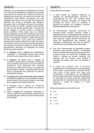 Riobaldo, que se apresenta na Delegacia de Polícia
com nome social de Diadorim Julieta, por ser travesti
e apresentar-se vestida como mulher, dá notícia ao
delegado de polícia que, por razões de ciúmes, seu
companheiro Joca Ramiro, lhe agrediu com uma
cabeçada que lhe fez cair ao chão. Em seguida foi
agredida com chutes e pontapés. Não obstante,
conseguiu fugir e se abrigar na casa de uma amiga.
Tal fato ocorreu de manhã, e Diadorim permaneceu
na casa de sua amiga durante todo o dia até que
tomou coragem e, à noite, buscou a unidade de
polícia judiciária. Narra ainda que no caminho
recebeu ligações de Joca Ramiro dizendo que iria lhe
matar porque não admitia que ela ficasse com outro
homem. Ao delegado, Diadorim Julieta informa que
não tem para onde ir, que a casa que constitui a
residência do casal foi adquirida no curso da união e
com esforço comum e que seus pertences pessoais e
documentos encontram-se retidos no imóvel. Qual o
procedimento adequado do Delegado de Polícia
diante do quadro narrado?
representa a autoridade policial pela prisão
preventiva para a garantia da ordem pública.
B) ; :■ : : A . ■ : ' :■
ocorrência, encaminha a vítima para o exame de
corpo de delito e representa, no juízo de violência
dom éstica, pela aplicação das medidas
protetivas de afastamento do lar e proibição de
aproximação e contato, e subsidiariamente, pela
busca e apreensão dos pertences da vítima e
colocação em abrigo.
protetivas de urgência, vez que Diadorim Julieta,
sendo travesti, não é mulher, portanto, não pode
ter a proteção da Lei Maria da Penha.
D) O delegado lavra o registro de ocorrência,
encaminha a vítima para exame de corpo de
delito.
E) :............ . ■1: • ' ü ' 1■: ;
vítima a exame de corpo de delito e requer busca
e apreensão para saber se o autor do fato possui
arma de fogo.
(Questão 58 )---------------------------------------------------------
Leia as afirmativas a seguir.
I. o nemo tenetur se detegere traduz-se na
vedação da autoincriminação coercitiva. A
jurisprudência do STF tem extraído deste
princípio inúmeras limitações em matéria de
produção de prova, como por exemplo, a
garantia de ninguém ser obrigado a fornecer
padrões grafotécnicos para perícia.
II. As intervenções corporais coercitivas no
processo penal, quando invasivas, violam a
dignidade humana, destacadamente quando se
pensa na fórmula-objeto de Dürig. Já as leves ou
não invasivas, mesmo quando coercitivas, em
razão da insignificância das mesmas, são
toleradas e admissíveis, pois não há nada no
ordenamento que justifique sua inadmissão.
III. Dos cinco componentes da dignidade humana
indicados pela doutrina alemã, a integridade
física e espiritual tem especial relevância para o
processo penal, em razão das limitações que
impõe a colheita de provas, vedando, por
exemplo, não só a tortura, como também a
utilização de meios como soro da verdade e
hipnose.
IV. A busca da verdade real é princípio
inquestionável e fundamental no processo penal.
Sendo assim, eventualmente é possível admitir
uma prova ilícita desde que haja uma
ponderação e observância da razoabilidade,
sendo a segurança pública elemento justificador
da utilização da prova produzida ilicitamente
quando esta for necessária para combater, por
exemplo, o tráfico de drogas e o crime
organizado.
Está correto apenas o que se afirma em:
A) ■■I
B) l.llelll.
C) ■
D) III e IV.
E) l.llelV.
(Questão 59 )---------------------------------------------------------
www.funcab.org
 