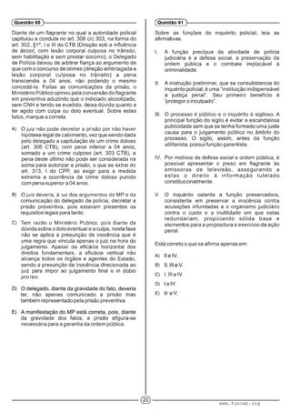 Diante de um flagrante no qual a autoridade policial
capitulou a conduta no art. 306 c/c 303, na forma do
art. 302, §1°, I e III do CTB (Direção sob a influência
de álcool, com lesão corporal culposa no trânsito,
sem habilitação e sem prestar socorro), o Delegado
de Polícia deixou de arbitrar fiança ao argumento de
que com o concurso de crimes (direção embriagada e
lesão corporal culposa no trânsito) a pena
transcendia a 04 anos, não podendo o mesmo
concedê-la. Feitas as comunicações da prisão, o
Ministério Público opinou pela conversão do flagrante
em preventiva aduzindo que o indiciado alcoolizado,
sem CNH e tendo se evadido, deixa dúvida quanto a
ter agido com culpa ou dolo eventual. Sobre estes
fatos, marque a correta.
A) O juiz não pode decretar a prisão por não haver
hipótese legal de cabimento, vez que sendo dada
pelo delegado a capitulação de um crime doloso
(art. 306 CTB), com pena inferior a 04 anos,
somado a um crime culposo (art. 303 CTB), a
pena deste último não pode ser considerada na
soma para autorizar a prisão, o que se extrai do
art. 313, I do CPP, ao exigir para a medida
extrema a ocorrência de crime doloso punido
com pena superiora 04 anos.
B) O juiz deveria, à iuz doe argumentos do MP e da
comunicação do delegado de polícia, decretar a
prisão preventiva, pois estavam presentes os
requisitos legais para tanto.
C) íem razão o Ministério Público, pcis diante oa
dúvida sobre o dolo eventual e a culpa, nesta fase
não se aplica a presunção de inocência que é
uma regra que vincula apenas o juiz na hora do
julgamento. Apesar da eficácia horizontal dos
direitos fundamentais, a eficácia vertical não
alcança todos os órgãos e agentes do Estado,
sendo a presunção de inocência direcionada ao
juiz para impor ao julgamento final o in dúbio
pro reo.
ter, não apenas comunicado a prisão mas
também representado pela prisão preventiva.
da gravidade dos fatos, a prisão afigura-se
necessária para a garantia da ordem pública.
(Questão 60 )---------------------------------------------------------
Sobre as funções do inquérito policial, leia as
afirmativas.
I. A função precípua da atividade de polícia
judiciária é a defesa social, a preservação da
ordem pública e o combate implacável à
criminalidade.
II. A instrução preliminar, que se consubstancia do
inquérito policial, é uma “instituição indispensável
à justiça penal”. Seu primeiro benefício é
'proteger o inculpado”.
III. O processo é público e o inquérito é sigiloso. A
principal função do sigilo é evitar a escandalosa
publicidade sem que se tenha formado uma justa
causa para o julgamento público no âmbito do
processo. O sigilo, assim, antes da função
utilitarista, possui função garantista.
IV. Por motivos de defesa social e ordem pública, é
possível apresentar o preso em flagrante às
em issoras de televisão, assegurando a
estas o d ireito à inform ação tutelado
constitucionalmente.
V. O inquérito ostenta a função preservadora,
consistente em preservar a inocência contra
acusações infundadas e o organismo judiciário
contra o custo e a inutilidade em que estas
redundariam, propiciando sólida base e
elementos para a propositura e exercício da ação
penal.
Está correto o que se afirma apenas em:
A)
B)
C) l.l.lsIV .
D) ■ .
E) |. .
(Questão 61 )---------------------------------------------------------
www.funcab.org
 