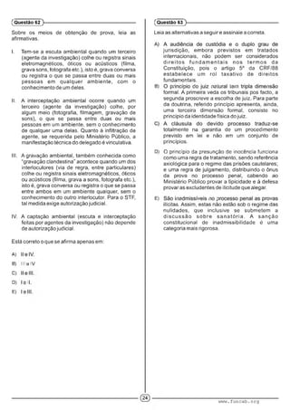 Sobre os meios de obtenção de prova, leia as
afirmativas.
I. Tem-se a escuta ambiental quando um terceiro
(agente da investigação) colhe ou registra sinais
eletromagnéticos, óticos ou acústicos (filma,
grava sons, fotografa etc.), isto é, grava conversa
ou registra o que se passa entre duas ou mais
pessoas em qualquer ambiente, com o
conhecimento de um deles.
II. A interceptação ambiental ocorre quando um
terceiro (agente da investigação) colhe, por
algum meio (fotografia, filmagem, gravação de
sons), o que se passa entre duas ou mais
pessoas em um ambiente, sem o conhecimento
de qualquer uma delas. Quanto à infiltração de
agente, se requerida pelo Ministério Público, a
manifestação técnica do delegado é vinculativa.
III. A gravação ambiental, também conhecida como
"gravação clandestina” acontece quando um dos
interlocutores (via de regra, entre particulares)
colhe ou registra sinais eletromagnéticos, óticos
ou acústicos (filma, grava a sons, fotografa etc.),
isto é, grava conversa ou registra o que se passa
entre ambos em um ambiente qualquer, sem o
conhecimento do outro interlocutor. Para o STF,
tal medida exige autorização judicial.
IV. A captação ambiental (escuta e interceptação
feitas por agentes da investigação) não depende
de autorização judicial.
Está correto o que se afirma apenas em:
A)
B) III o IV.
C)
D) ■■I
E) ■
(Questão 62 )---------------------------------------------------------
Leia as alternativas a seguir e assinale a correta.
jurisdição, embora previstos em tratados
internacionais, não podem ser considerados
d ire ito s fu n d a m e n ta is nos term os da
Constituição, pois o artigo 5o da CRF/88
estabelece um rol taxativo de direitos
fundamentais.
B) ■ . : ■ ;■ ■■■• •
formal. A primeira veda os tribunais pos facto, a
segunda proscreve a escolha de juiz. Para parte
da doutrina, referido princípio apresenta, ainda,
uma terceira dimensão formal, consiste no
princípio da identidade física do juiz.
totalmente na garantia de um procedimento
previsto em lei e não em um conjunto de
princípios.
D) O princípio da presunção de inocência funciona
como uma regra de tratamento, sendo referência
axiológica para o regime das prisões cautelares;
e uma regra de julgamento, distribuindo o ônus
da prova no processo penal, cabendo ao
Ministério Público provar a tipicidade e à defesa
provar as excludentes de ilicitude que alegar.
E) ■ . . ■ ; .
ilícitas. Assim, estas não estão sob o regime das
nulidades, que inclusive se submetem a
d iscu ssã o sobre s a n a tó ria . A sanção
constitucional de inadmissibilidade é uma
categoria mais rigorosa.
(Questão 63 )---------------------------------------------------------
www.funcab.org
 