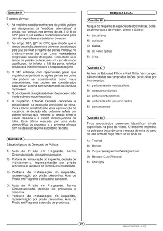 É correto afirmar:
A) •• : m ; ■ I .■■■■■;. m m - . . : :• '
ser designadas de “medidas alternativas" à
prisão. Isto porque, nos termos do art. 310, II do
CPP, para o juiz existe a discricionariedade para
decretar a prisão e as cautelares diversas.
B) A ' '■ ' . : ■■ : :
tempo de prisão preventiva deve ser considerado
pelo juiz ao fixar o regime da penas introduz no
o rd e n a m e n to ju ríd ic o uma ve rd a d e ira
progressão cautelar do regime. Com efeito, se o
tempo de prisão cautelar, em um caso de roubo
qualificado, for inferior a 1/6 da pena, referida
prisão será indiferente para a fixação do regime.
inquéritos arquivados ou ações penais em curso
não podem ser considerados como maus
antecedentes, mas podem ser considerados
para elevar a pena com fundamento na conduta
reprovável.
D) : ■■ ; ; ■
incide sobre o inquérito policial.
E) : .
possibilidade da execução provisória da pena.
Para a Corte, o instituto não viola a presunção de
inocência. A decisão não unânime reflete um
debate teórico que remonta a tensão entre a
escola clássica e a escola técnico-jurídica da
Itália. Esta última marcada por uma visão
democrática do processo e a primeira afinada
com os ideais do regime autoritário fascista.
(Questão 64 )---------------------------------------------------------
(Questão 65 )---------------------------------------------------------
São atos típicos do Delegado de Polícia:
A) Auto de Prisão em Flagrante. Termo
Circunstanciado, despacho saneador.
indiciam ento, representação por prisão
preventiva e lavratura do Termo Circunstanciado.
representação por prisão preventiva, Auto de
Prisão em Flagrante e despacho saneador.
D) Auto de Prisão em Flagrante. Termo
Circunstanciado, decisão de pronúncia e
denúncia.
E) F ■-.!■.! : : : ■
representação por prisão preventiva, Auto de
Prisão em Flagrante e decisão de pronúncia.
(Questão 66 )---------------------------------------------------------
No que diz respeito às espécies de docimásias, pode-
se afirmar que a de Vreden, Wendt e Gelé é:
A) bacteriana.
B) auricular.
C)
D) do nervo óptico.
E) urica.
Ç MEDICINA LEGAL )
(Questão 67 )---------------------------------------------------------
As leis de Edouard Filhos e Karl Ritter Von Langer,
são estudadas no campo das lesões produzidas por
instrumentos:
A) peri ura/ 1teo de médio ca(ibre
B) cortocontuiidontos.
C) perfurocontundentes.
D) perfurantes de pequeno calibre.
E) contundentes.
(Questão 68 )---------------------------------------------------------
Tiros encostados permitem identificar sinais
específicos na pele da vítima. O desenho impresso
na pele pela boca do cano e massa de mira do cano
de uma arma de fogo refere-se ao sinal de:
A) i'hoiroí.
B) Bonnet.
C) Puppe-Werkgaertner Werkgaertner.
D) Benassi-Cueli Benassi.
E) Chavigny.
www.funcab.org
 