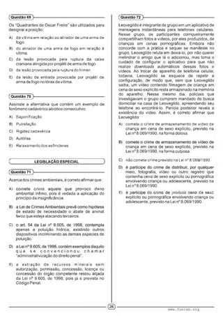 (Questão 69 )-
Os “Quadrantes de Oscar Freire" são utilizados para
designara posição:
A) da vítima em relação ao atirador de uma arma de
fogo.
B) do atirador de uma arma de fogo em relaçao a
vítima.
C) da lesão provocada pela ruptura da caixa
craniana atingida por projétil de arma de fogo.
D) da lesão provocada pela ruptura do hímen.
E) da lesão de entrada provocada per projétil de
arma de fogo no tórax da vítima.
(Questão 70 )-
Assinale a alternativa que contém um exemplo de
fenômeno cadavérico abiótico consecutivo.
A) Saponificaçao
B) Putrefação
C) Riç:dezcadavérica
D) Autólise
E) Relaxamento dos esfíncteres
C LEGISLAÇÃO ESPECIAL D
(Questão 71
Acerca dos crimes ambientais, é correto afirmar que:
A) ■■ ' ■■•• : .■ .i .m
ambiental ínfimo, pois é vedada a aplicação do
princípio da insignificância.
de estado de necessidade o abate de animal
feroz que esteja atacando terceiros.
C) • ■ ■ ' ■
apenas a poluição hídrica, existindo outros
dispositivos incriminando as demais espécies de
poluição.
q u e s e c o n v e n c i o n o u c h a m a r
“administrativização do direito penal".
E) a extração de recursos minerais sem
autorização, permissão, concessão, licença ou
concessão do órgão competente restou alijada
da Lei n° 9.605, de 1998, pois já é prevista no
Código Penal.
(Questão 72 )-
Leovegildo é integrante de grupo em um aplicativo de
mensagens instantâneas para telefones celulares.
Nesse grupo, os participantes corriqueiramente
compartilham fotos e vídeos, por eles produzidos, de
crianças em cenas pornográficas. Embora não
concorde com a prática e sequer se manifeste no
grupo, Leovegildo reluta em deixá-lo, por não querer
melindrar o amigo que lá o adicionou, mas toma o
cuidado de configurar o aplicativo para que não
realize downloads automáticos dessas fotos e
vídeos. Ao trocar de aparelho de telefonia celular,
todavia, Leovegildo se esquece de repetir a
configuração, de modo que, sem que Leovegildo
saiba, um vídeo contendo filmagem de criança em
cena de sexo explícito resta armazenado na memória
do aparelho. Nesse mesmo dia, policiais que
investigavam o grupo cumprem mandado de busca
domiciliar na casa de Leovegildo, apreendendo seu
telefone ao encontrá-lo. Perícia posterior revela a
existência do vídeo. Assim, é correto afirmar que
Leovegildo:
A) comete o crime de armazenamento de vídeo de
criança em cena de sexo explícito, previsto na
Lei n° 8.069/1990, na forma dolosa.
criança em cena de sexo explícito, previsto na
Lei n° 8.069/1990, na forma culposa.
C) nao comete crime previsto na Lei n° 8.069 1990.
meio, fotografia, vídeo ou outro registro que
contenha cena de sexo explícito ou pornográfica
envolvendo criança ou adolescente, previsto na
Lei n° 8.069/1990.
E) ■ : : ' ■■■■ m m ,.-' ; :...........
explícito ou pornográfica envolvendo criança ou
adolescente, previsto na Lei n° 8.069/1990.
www.funcab.org
 