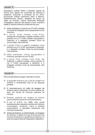 Crisóstomo, policial militar, e Elesbão, agente da
Polícia Civil, agindo em comunhão de esforços e
desígnios, buscando a confissão de um crime,
provocaram intenso sofrimento físico a Nicanor.
Posteriormente, Vitorino, delegado de polícia, ao
saber do ocorrido, mesmo possuindo atribuição
investigativa, opta por não apurar o caso, visando a
abafá-lo. Nesse contexto é correto afirmar que:
A) ■ :■;•.••• ......... ■■■:.,.■ ' ' -A"-'
a conduta do delegado não é equiparada a crime
hediondo.
B) o policial militar cometeu crime militar,
equiparado a hediondo; o agente cometeu crime
previsto na Lei n° 9.455, também equiparado a
hediondo; e o delegado cometeu crime de
prevaricação, não hediondo.
C) O' polic.al militar e o agente cometeram crime
previsto na Lei n° 9.455, equiparado a hediondo;
e o delegado cometeu crime de prevaricação,
não hediondo.
D) todos praticaram comes equiparados a
hediondo, previstos na Lei n° 9.455.
E) o policial militar cometeu crime militar, não
hediondo; o agente cometeu crime previsto na
Lei n° 9.455, equiparado a hediondo; e o
delegado cometeu crime de prevaricação, não
hediondo.
(Questão 79 )---------------------------------------------------------
(Questão 80 )---------------------------------------------------------
Entre as alternativas a seguir, assinale a correta.
A) A legislação brasileira que cuida da lavagem de
dinheiro é considerada uma lei de segunda
geração.
B) ■■ ■ '■ : : : :■ .■
dinheiro opera a absorção do crime anterior por
este, em virtude do concurso aparente de
normas.
C) Somente responde por lavagem de dinheiro
quem também foi autor do crime antecedente.
D) • ■ ■ ' ■ ■ :■ ■ : : ■
expressamente o sequestro de bens em nome do
investigad o, restando, para a m edida
assecuratória, a aplicação subsidiária das
normas processuais.
de dinheiro, é aquela em que se busca dar aos
recursos financeiros a aparência de legítimos, à
qual se sucede a fase de integração (integration).
www.funcab.org
 