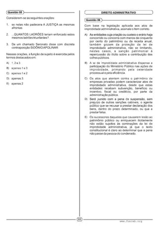 (Questão 05 )---------------------------------------------------------
Considerem-se as seguintes orações:
1. se nelas não padecera A JUSTIÇA as mesmas
afrontas
2. ...QUANTOS LADRÕES teriam enforcado estes
mesmos ladrões triunfantes?
3. De um chamado Seronato disse com discreta
contraposição SIDÔNIO APOLINAR
Nessas orações, a função de sujeito é exercida pelos
termos destacados em:
A) 1.2e3.
B) apenas 1e 3.
C) apenas 1e 2.
D) apenas 3.
E) apenas?.
Ç DIREITO ADMINISTRATIVO )
(Questão 06 )---------------------------------------------------------
Com base na legislação aplicada aos atos de
improbidade administrativa, assinale o item correto.
concorrido ou concorra com menos de cinquenta
por cento do patrimônio ou da receita anual,
também gozam da proteção da lei de
improbidade administrativa, não se limitando,
nestes casos, a sanção patrim onial à
repercussão do ilícito sobre a contribuição dos
cofres públicos.
B) A íei de improbidade administrativa dispensa a
participação do Ministério Público nas ações de
im probidade, prim ando pela celeridade
processual e pela eficiência.
C) Os atos que atentem contra o patrimônio de
empresas privadas podem caracterizar atos de
improbidade administrativa, desde que estas
entidades recebam subvenção, benefício ou
incentivo, fiscal ou creditício, por parte da
administração pública.
D) ■ ; :■ . ■ '
prejuízo de outras sanções cabíveis, o agente
público que se recusar a prestar declaração dos
bens, dentro do prazo determinado, ou que a
prestar falsa.
E) Os sucessores daqueles que causarem lesão ao
patrimônio público ou enriquecem ilicitamente
não estão sujeitos às cominações da lei de
improbidade administrativa, já que o texto
constitucional é claro ao determinar que a pena
não passe da pessoa do condenado.
www.funcab.org
 