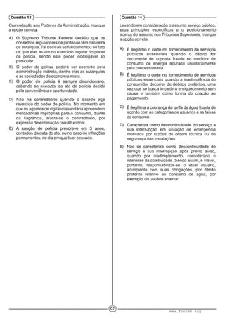 Com relação aos Poderes da Administração, marque
a opção correta.
A) : '■ ' ' : .
conselhos reguladores de profissão têm natureza
de autarquia. Tal decisão se fundamentou no fato
de que elas atuam no exercício regular do poder
de polícia, sendo este poder indelegável ao
particular.
B) O poder oe peAc;a poderá ser exercido pela
administração indireta, dentre elas as autarquias
e as sociedades de economia mista.
C) ’ :• :■ ............' : ' ' ' . ■
cabendo ao executor do ato de polícia decidir
pela conveniência e oportunidade.
D) A : ‘ ■ : ..x- : í ' ■, : : :•
revestido do poder de polícia. No momento em
que os agentes de vigilância sanitária apreendem
mercadorias impróprias para o consumo, diante
da flagrância, afasta-se o contraditório, por
expressa determinação constitucional.
contados da data do ato, ou no caso de infrações
permanentes, do dia em que tiver cessado.
(Questão 13 )---------------------------------------------------------
Levando em consideração o assunto serviço público,
seus princípios específicos e o posicionamento
acerca do assunto nos Tribunais Superiores, marque
a opção correta.
públicos essenciais quando o débito for
decorrente de suposta fraude no medidor de
consumo de energia apurada unilateralmente
pela concessionária.
públicos essenciais quando a inadimplência do
consumidor decorrer de débitos pretéritos, uma
vez que se busca impedir o enriquecimento sem
causa e também como forma de coação ao
pagamento.
acordo com as categorias de usuários e as faixas
de consumo.
sua interrupção em situação de emergência
motivada por razões de ordem técnica ou de
segurança das instalações.
serviço a sua interrupção após prévio aviso,
quando por inadimplemento, considerado o
interesse da coletividade. Sendo assim, é viável,
portanto, responsabilizar-se o atual usuário,
adimplente com suas obrigações, por débito
pretérito relativo ao consumo de água, por
exemplo, do usuário anterior.
(Questão 14
www.funcab.org
 