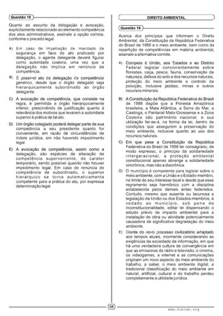 Quanto ao assunto da delegação e avocação,
explicitamente relacionado ao elemento competência
dos atos administrativos, assinale a opção correta,
conforme o preceito legal.
A) Em caso de impetração de mandado de
segurança em face de ato praticado por
delegação, o agente delegante deverá figurar
como autoridade coatora, uma vez que a
delegação não implica em renúncia de
competência.
B) l ; ... :• :■ >
genérico, desde que o órgão delegado seja
hierarquicam ente subordinado ao órgão
delegante.
regra, é permitida a órgão hierarquicamente
inferior, prescindindo de justificação quanto à
relevância dos motivos que levaram a autoridade
superior à prática de tal ato.
competência a seu presidente quanto for
conveniente, em razão de circunstâncias de
índole jurídica, em não havendo impedimento
legal.
delegação, são espécies de alteração de
com petência superveniente, de caráter
temporário, sendo possível quando não houver
impedimento legal. Em caso de renúncia de
competência de subordinado, o superior
h ie rá rq u ico se torna a u to m aticam ente
competente para a prática do ato, por expressa
determinação legal.
(Questão 15
(Questão 16 )---------------------------------------------------------
Acerca dos princípios que informam o Direito
Ambiental, da Constituição da República Federativa
do Brasil de 1988 e o meio ambiente, bem como da
repartição de competências em matéria ambiental,
assinale a alternativa correta.
A) ■' ■■■■ ■ ■ : ' ■ '
Federal legislar concorrentem ente sobre
florestas, caça, pesca, fauna, conservação da
natureza, defesa do solo e dos recursos naturais,
proteção do meio ambiente e controle da
poluição, inclusive jazidas, minas e outros
recursos minerais.
de 1988 dispõe que a Floresta Amazônica
brasileira, a Mata Atlântica, a Serra do Mar, a
Caatinga, o Pantanal Mato-Grossense e a Zona
Costeira são patrimônio nacional, e sua
utilização far-se-á, na forma da lei, dentro de
condições que assegurem a preservação do
meio ambiente, inclusive quanto ao uso dos
recursos naturais.
Federativa do Brasil de 1988 ter consagrado, de
modo expresso, o princípio da solidariedade
in te rg e ra c io n a l, a p roteção a m bie ntal
constitucional apenas abrange a solidariedade
sincrônica, mas não a diacrônica.
D) O município é competente para legislar sobre o
meio ambiente, com a União e o Estado-membro,
no limite do seu interesse local e desde que esse
regramento seja harmônico com a disciplina
estabelecida pelos demais entes federados.
Contudo, mesmo que ausente ou lacunosa a
legislação da União ou dos Estados-membros, é
ve d a d o ao m u n ic íp io , sob pena de
inconstitucionalidade, editar lei dispensando o
estudo prévio de impacto ambiental para a
instalação de obra ou atividade potencialmente
causadora de significativa degradação do meio
ambiente.
E) A .i : ■ . :■■ • m. ■
aos tempos atuais, mormente considerando as
exigências da sociedade da informação, em que
há uma verdadeira cultura de convergência em
que as emissoras de rádio e televisão, o cinema,
os videogames, a internet e as comunicações
originam um novo aspecto do meio ambiente do
trabalho, a saber, o meio ambiente digital, a
tradicional classificação do meio ambiente em
natural, artificial, cultural e do trabalho perdeu
completamente a utilidade jurídica.
Ç DIREITO AMBIENTAL )
www.funcab.org
 