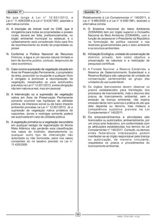 No que tange à Lei n° 12.651 /2 012, à
Lei n° 11.428/2006 e à Lei n° 9.433/1997, assinale a
alternativa correta.
obrigatória para todas as propriedades e posses
rurais, deverá ser feita, preferencialmente, no
órgão ambiental municipal ou estadual, e o
cadastramento será considerado título para fins
de reconhecimento do direito de propriedade ou
posse.
B) .
Hídricos, a água é um recurso natural limitado e
bem de domínio público, contudo, desprovido de
valor econômico.
Área de Preservação Permanente, o proprietário
da área, possuidor ou ocupante a qualquer título
é obrigado a promover a recomposição da
vegetação, ressalvados os usos autorizados
previstos na Lei n° 12.651/2012, e esta obrigação
não tem natureza real, mas sim pessoal.
nativa em Área de Preservação Permanente
somente ocorrerá nas hipóteses de utilidade
pública, de interesse social ou de baixo impacto
ambiental previstas na Lei n° 12.651/2012. Já a
supressão de vegetação nativa protetora de
nascentes, dunas e restingas somente poderá
ser autorizada em caso de utilidade pública.
em qualquer estágio de regeneração do Bioma
Mata Atlântica não perderão esta classificação
nos casos de incêndio, desmatamento ou
qualquer outro tipo de intervenção não
autorizada ou não licenciada, salvo nos casos
constantes do rol taxativo previsto na Lei n°
11.428/2006.
(Questão 17
Relativamente à Lei Complementar n° 140/2011, à
Lei n° 9.985/2000 e à Lei n° 6.938/1981, assinale a
alternativa correta.
A) ' . ' ' •
(SISNAMA) tem por órgão superior o Conselho
Nacional do Meio Ambiente (CONAMA), com a
função de assessorar o Presidente da República
na formulação da política nacional e nas
diretrizes governamentais para o meio ambiente
e os recursos ambientais.
dom ínio privado, tem como objetivo a
preservação da natureza e a realização de
pesquisas científicas.
C) A Floresta Nacional, a Reserva Exírativista. a
Reserva de Desenvolvimento Sustentável e a
Reserva Biológica são categorias de unidade de
conservação pertencentes ao grupo das
unidades de uso sustentável.
D) Os órgãos i:cenciadores devem observar os
prazos estabelecidos para tramitação dos
processos de licenciamento, mas o decurso dos
prazos de licenciamento ambiental, sem a
emissão da licença ambiental, não implica
emissão tácita nem autoriza a prática de ato que
dela dependa ou decorra, mas instaura a
com petência supletiva prevista na Lei
Complementam0140/2011.
licenciados ou autorizados, ambientalmente, por
um único ente federativo, em conformidade com
as atribuições estabelecidas nos termos da Lei
Complementar n° 140/2011. Contudo, os demais
entes fe d e ra tivo s in teressa dos podem
manifestar-se ao órgão responsável pela licença
ou autorização, de maneira vinculante,
respeitados os prazos e procedimentos do
licenciamento ambiental.
(Questão 18 )---------------------------------------------------------
www.funcab.org
 