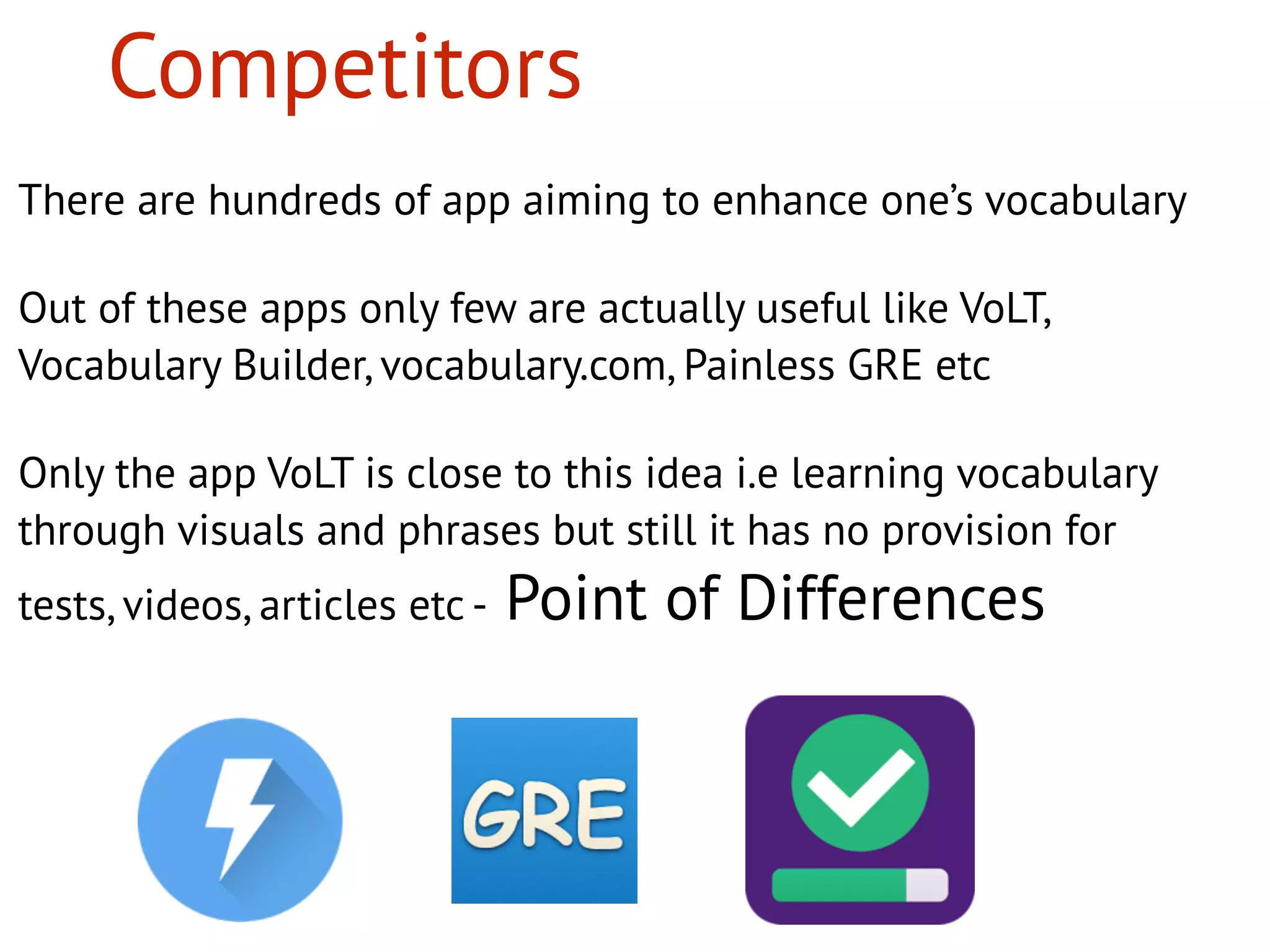 There are hundreds of app aiming to enhance one’s vocabulary
Out of these apps only few are actually useful like VoLT,
Vocabulary Builder, vocabulary.com, Painless GRE etc
Only the app VoLT is close to this idea i.e learning vocabulary
through visuals and phrases but still it has no provision for
tests, videos, articles etc - Point of Differences
Competitors
 