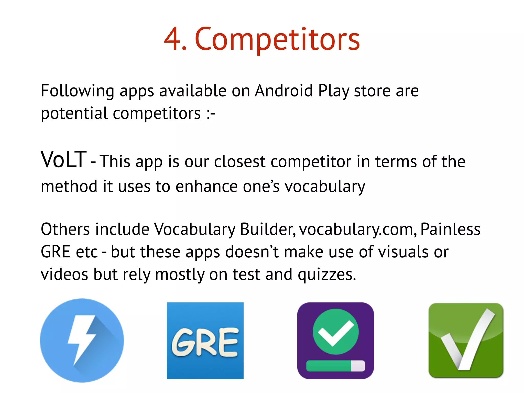 4. Competitors
Following apps available on Android Play store are
potential competitors :-
VoLT- This app is our closest competitor in terms of the
method it uses to enhance one’s vocabulary
Others include Vocabulary Builder, vocabulary.com, Painless
GRE etc - but these apps doesn’t make use of visuals or
videos but rely mostly on test and quizzes.
 