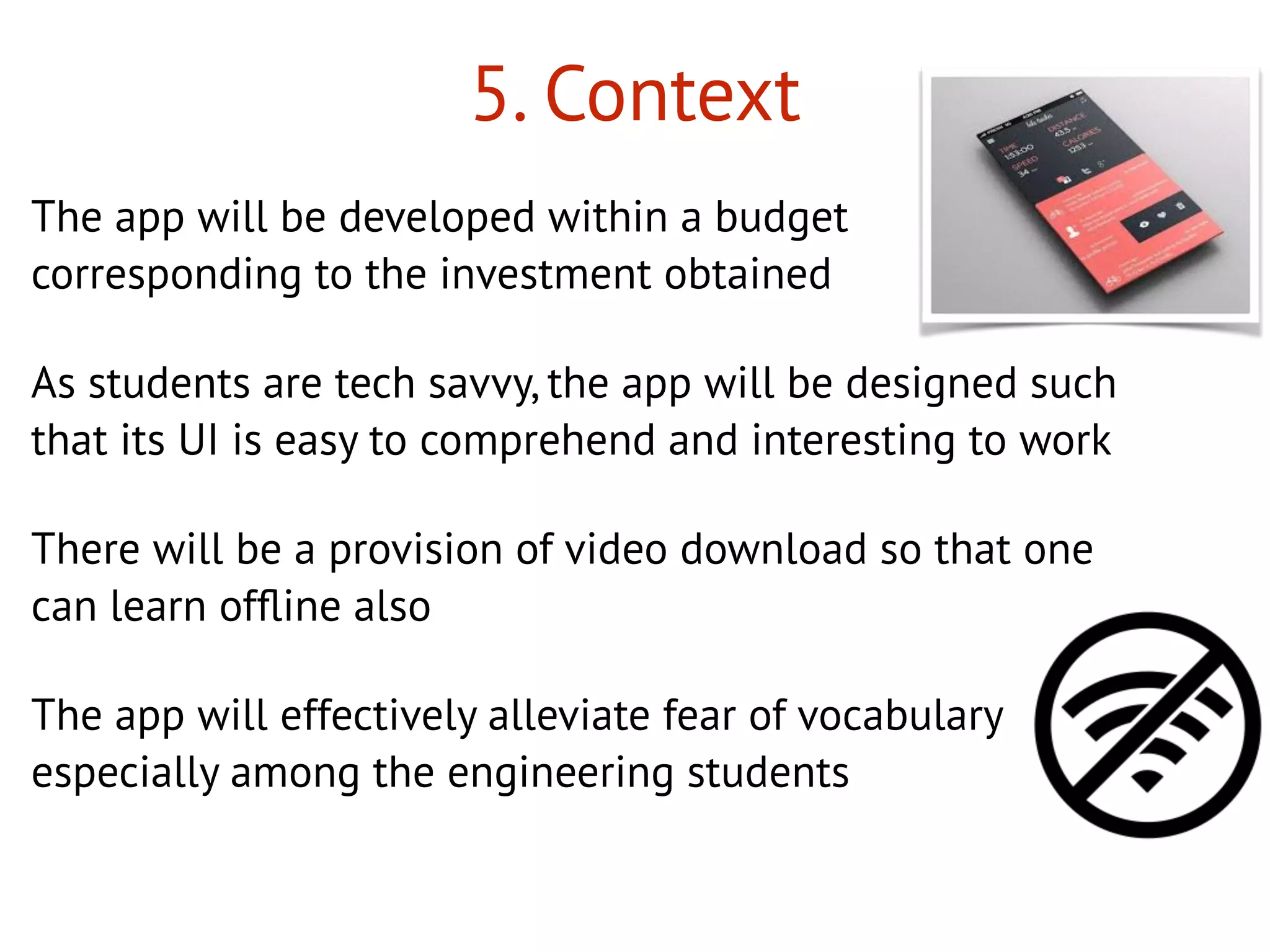 5. Context
The app will be developed within a budget
corresponding to the investment obtained
As students are tech savvy, the app will be designed such
that its UI is easy to comprehend and interesting to work
There will be a provision of video download so that one
can learn ofﬂine also
The app will effectively alleviate fear of vocabulary
especially among the engineering students
 