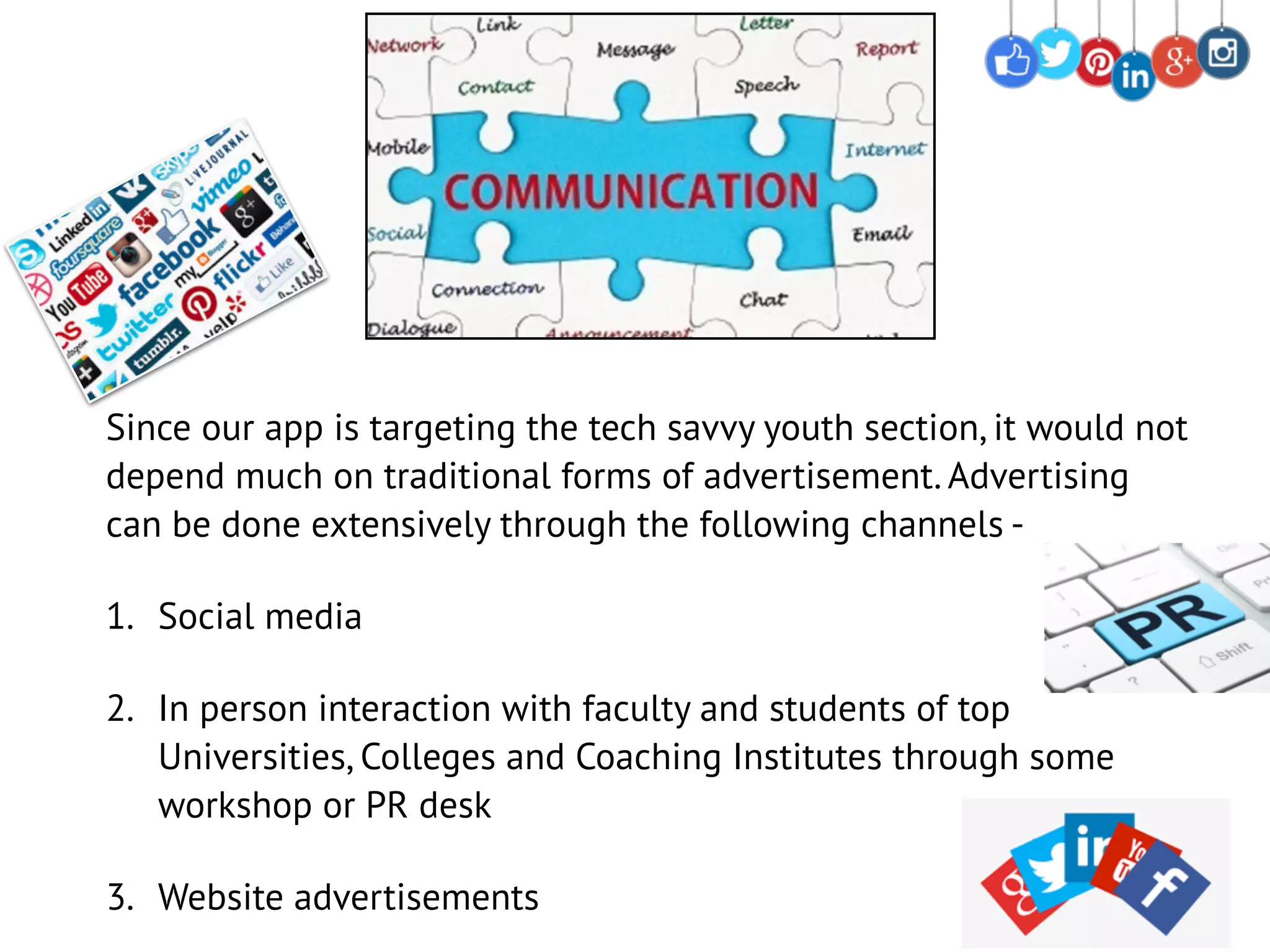 Since our app is targeting the tech savvy youth section, it would not
depend much on traditional forms of advertisement. Advertising
can be done extensively through the following channels -
1. Social media
2. In person interaction with faculty and students of top
Universities, Colleges and Coaching Institutes through some
workshop or PR desk
3. Website advertisements
 