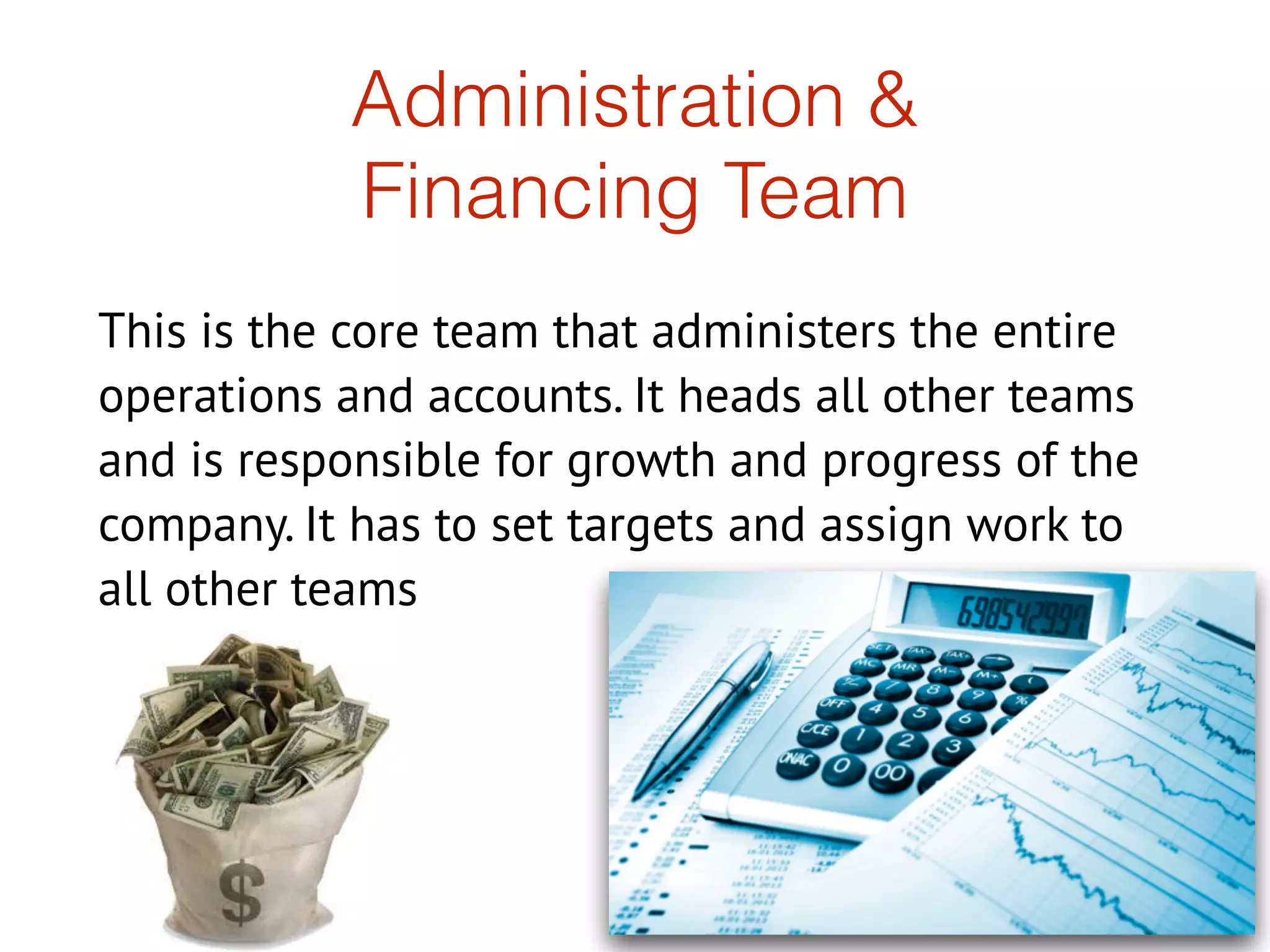 Administration &
Financing Team
This is the core team that administers the entire
operations and accounts. It heads all other teams
and is responsible for growth and progress of the
company. It has to set targets and assign work to
all other teams
 