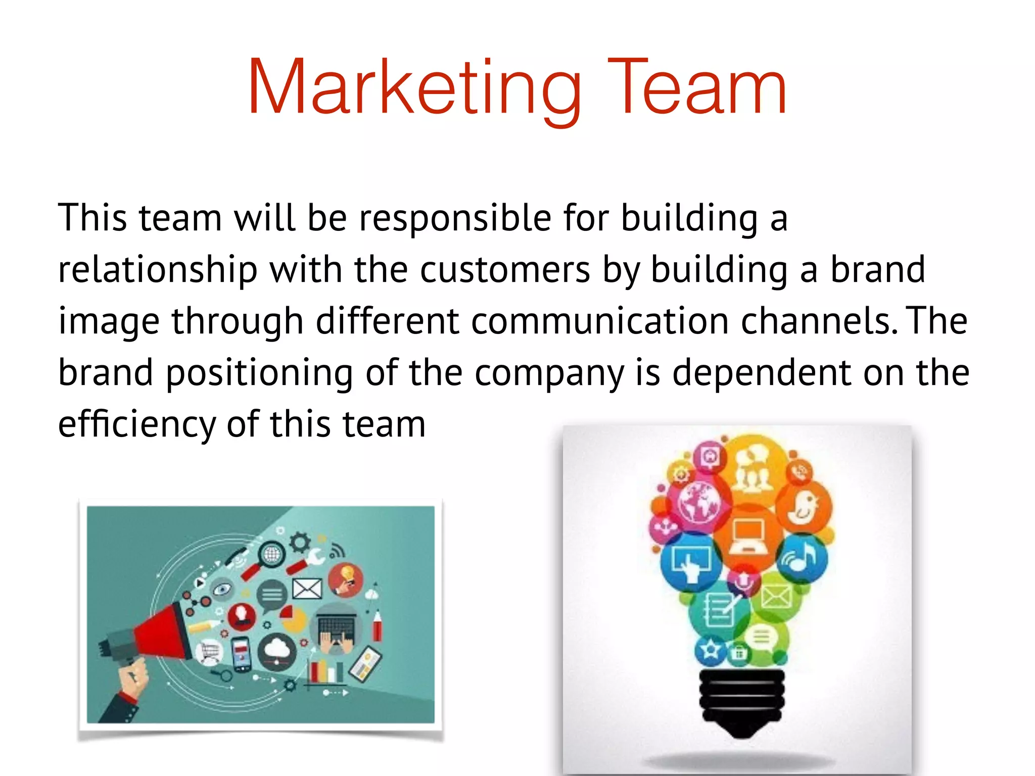 Marketing Team
This team will be responsible for building a
relationship with the customers by building a brand
image through different communication channels. The
brand positioning of the company is dependent on the
efﬁciency of this team
 