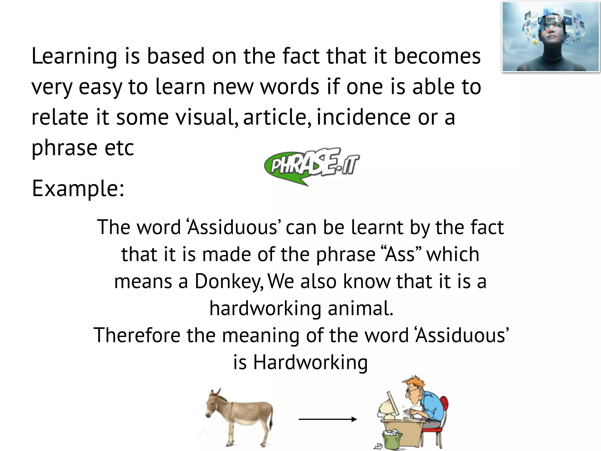 Learning is based on the fact that it becomes
very easy to learn new words if one is able to
relate it some visual, article, incidence or a
phrase etc
Example:
The word ‘Assiduous’ can be learnt by the fact
that it is made of the phrase “Ass” which
means a Donkey, We also know that it is a
hardworking animal.
Therefore the meaning of the word ‘Assiduous’
is Hardworking
 
