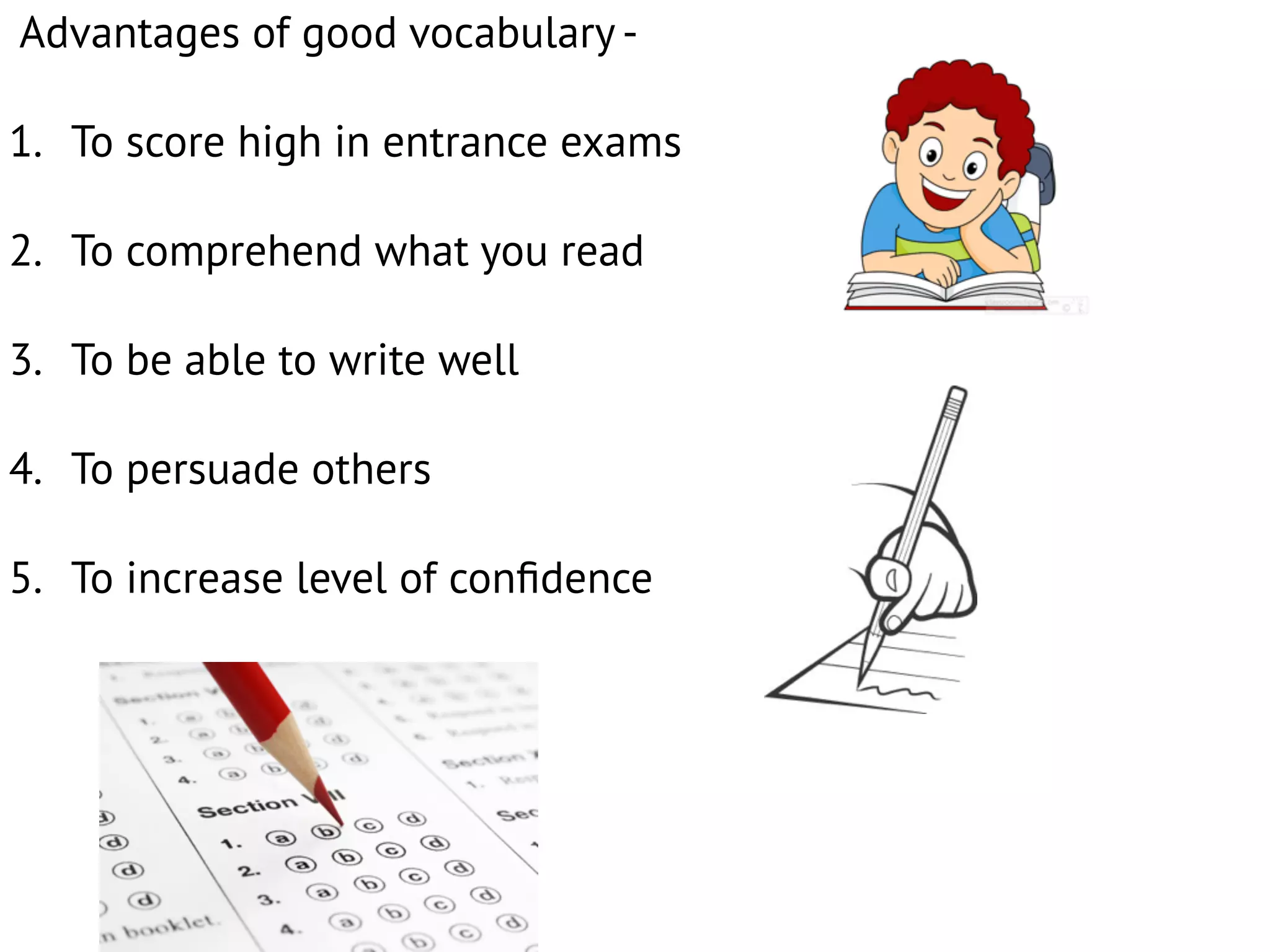Advantages of good vocabulary -
1. To score high in entrance exams
2. To comprehend what you read
3. To be able to write well
4. To persuade others
5. To increase level of conﬁdence
 