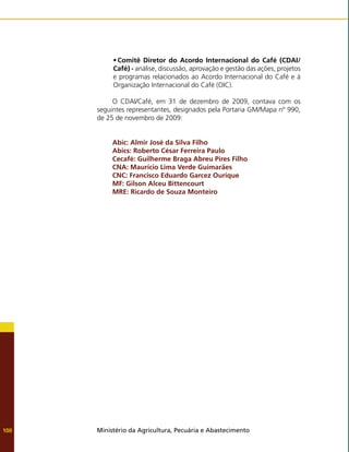 Ministério da Agricultura, Pecuária e Abastecimento
100
•	Comitê Diretor do Acordo Internacional do Café (CDAI/
Café) - análise, discussão, aprovação e gestão das ações, projetos
e programas relacionados ao Acordo Internacional do Café e à
Organização Internacional do Café (OIC).
O CDAI/Café, em 31 de dezembro de 2009, contava com os
seguintes representantes, designados pela Portaria GM/Mapa nº 990,
de 25 de novembro de 2009:
Abic: Almir José da Silva Filho
Abics: Roberto César Ferreira Paulo
Cecafé: Guilherme Braga Abreu Pires Filho
CNA: Maurício Lima Verde Guimarães
CNC: Francisco Eduardo Garcez Ourique
MF: Gilson Alceu Bittencourt
MRE: Ricardo de Souza Monteiro
 