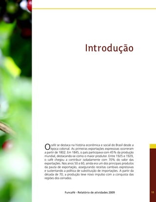Funcafé - Relatório de atividades 2009 11
Introdução
Ocafé se destaca na história econômica e social do Brasil desde a
época colonial. As primeiras exportações expressivas ocorreram
a partir de 1802. Em 1845, o país participava com 45% da produção
mundial, destacando-se como o maior produtor. Entre 1925 e 1929,
o café chegou a contribuir isoladamente com 70% do valor das
exportações. Nos anos 50 a 60, ainda era um dos principais produtos
da pauta de exportação, assegurando receitas cambiais expressivas
e sustentando a política de substituição de importações. A partir da
década de 70, a produção teve novo impulso com a conquista das
regiões dos cerrados.
 
