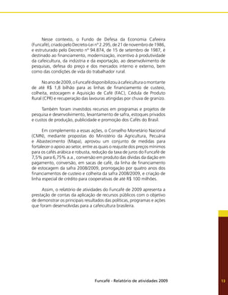 Funcafé - Relatório de atividades 2009 13
Nesse contexto, o Fundo de Defesa da Economia Cafeeira
(Funcafé), criado pelo Decreto-Lei nº 2.295, de 21 de novembro de 1986,
e estruturado pelo Decreto nº 94.874, de 15 de setembro de 1987, é
destinado ao financiamento, modernização, incentivo à produtividade
da cafeicultura, da indústria e da exportação, ao desenvolvimento de
pesquisas, defesa do preço e dos mercados interno e externo, bem
como das condições de vida do trabalhador rural.
Noanode2009,oFuncafédisponibilizouàcafeiculturaomontante
de até R$ 1,8 bilhão para as linhas de financiamento de custeio,
colheita, estocagem e Aquisição de Café (FAC), Cédula de Produto
Rural (CPR) e recuperação das lavouras atingidas por chuva de granizo.
Também foram investidos recursos em programas e projetos de
pesquisa e desenvolvimento, levantamento de safra, estoques privados
e custos de produção, publicidade e promoção dos Cafés do Brasil.
Em complemento a essas ações, o Conselho Monetário Nacional
(CMN), mediante propostas do Ministério da Agricultura, Pecuária
e Abastecimento (Mapa), aprovou um conjunto de medidas para
fortalecer o apoio ao setor, entre as quais o reajuste dos preços mínimos
para os cafés arábica e robusta, redução da taxa de juros do Funcafé de
7,5% para 6,75% a.a., conversão em produto das dívidas da dação em
pagamento, conversão, em sacas de café, da linha de financiamento
de estocagem da safra 2008/2009, prorrogação por quatro anos dos
financiamentos de custeio e colheita da safra 2008/2009, e criação de
linha especial de crédito para cooperativas de até R$ 100 milhões.
Assim, o relatório de atividades do Funcafé de 2009 apresenta a
prestação de contas da aplicação de recursos públicos com o objetivo
de demonstrar os principais resultados das políticas, programas e ações
que foram desenvolvidas para a cafeicultura brasileira.
 