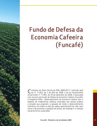 Funcafé - Relatório de atividades 2009 15
Fundo de Defesa da
Economia Cafeeira
(Funcafé)
Constante do Plano Plurianual (PPA 2008-2011), instituído pela
Lei n° 11.653, de 7 de abril de 2008, e da Lei Orçamentária
Anual (LOA) n° 11.897, de 30 de dezembro de 2008, e executado
com recursos do Fundo de Defesa da Economia Cafeeira (Funcafé),
o Programa 0350 - Desenvolvimento da Economia Cafeeira tem o
objetivo de implementar políticas emanadas dos setores público
e privado que propiciem a geração de renda e desenvolvimento
harmônico em todos os elos da cadeia agroindustrial do café, bem
como o de promover a geração de divisas, de emprego e a inserção
social de forma sustentável.
 