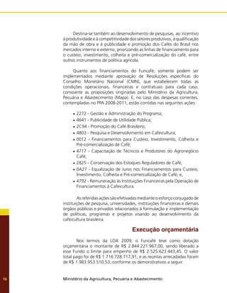 Ministério da Agricultura, Pecuária e Abastecimento
16
Destina-se também ao desenvolvimento de pesquisas, ao incentivo
à produtividade e à competitividade dos setores produtivos, à qualificação
da mão de obra e à publicidade e promoção dos Cafés do Brasil nos
mercados interno e externo, priorizando as linhas de financiamento para
o custeio, investimento, colheita e pré-comercialização do café, entre
outros instrumentos de política agrícola.
Quanto aos financiamentos do Funcafé, somente podem ser
implementados mediante aprovação de Resoluções específicas do
Conselho Monetário Nacional (CMN), que estabelecem todas as
condições operacionais, financeiras e contratuais para cada caso,
consoante as proposições originadas pelo Ministério da Agricultura,
Pecuária e Abastecimento (Mapa). E, no caso das despesas correntes,
contempladas no PPA 2008-2011, estão contidas nas seguintes ações:
2272 - Gestão e Administração do Programa;
•	
4641 - Publicidade de Utilidade Pública;
•	
2C94 - Promoção do Café Brasileiro;
•	
4803 - Pesquisa e Desenvolvimento em Cafeicultura;
•	
0012 - Financiamentos para Custeio, Investimento, Colheita e
•	
Pré-comercialização de Café;
4717 - Capacitação de Técnicos e Produtores do Agronegócio
•	
Café;
2825 - Conservação dos Estoques Reguladores de Café;
•	
0A27 - Equalização de Juros nos Financiamentos para Custeio,
•	
Investimento, Colheita e Pré-comercialização de Café; e,
4792 - Remuneração às Instituições Financeiras pela Operação de
•	
Financiamentos à Cafeicultura.
As referidas ações são efetivadas mediante o esforço conjugado de
instituições de pesquisa, universidades, instituições financeiras e demais
órgãos públicos e privados relacionados à formulação e implementação
de políticas, programas e projetos visando ao desenvolvimento da
cafeicultura brasileira.
Execução orçamentária
Nos termos da LOA 2009, o Funcafé teve como dotação
orçamentária o montante de R$ 2.844.221.967,00, sendo liberado a
esse Fundo o limite para empenho de R$ 2.525.623.443,45. O valor
total pago foi de R$ 1.716.728.717,91, e as receitas arrecadadas foram
de R$ 1.983.953.510,53, conforme os demonstrativos a seguir.
 