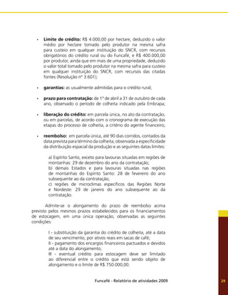 Funcafé - Relatório de atividades 2009 29
Limite de crédito:
•	 R$ 4.000,00 por hectare, deduzido o valor
médio por hectare tomado pelo produtor na mesma safra
para custeio em qualquer instituição do SNCR, com recursos
obrigatórios do crédito rural ou do Funcafé, e R$ 400.000,00
por produtor, ainda que em mais de uma propriedade, deduzido
o valor total tomado pelo produtor na mesma safra para custeio
em qualquer instituição do SNCR, com recursos das citadas
fontes (Resolução nº 3.601);
garantias:
•	 as usualmente admitidas para o crédito rural;
prazo para contratação:
•	 de 1º de abril a 31 de outubro de cada
ano, observado o período de colheita indicado pela Embrapa;
liberação do crédito:
•	 em parcela única, no ato da contratação,
ou em parcelas, de acordo com o cronograma de execução das
etapas do processo de colheita, a critério do agente financeiro;
reembolso:
•	 em parcela única, até 90 dias corridos, contados da
data prevista para término da colheita, observada a especificidade
da distribuição espacial da produção e as seguintes datas limites:
a) Espírito Santo, exceto para lavouras situadas em regiões de
montanhas: 29 de dezembro do ano da contratação;
b) demais Estados e para lavouras situadas nas regiões
de montanhas do Espírito Santo: 28 de fevereiro do ano
subsequente ao da contratação;
c) regiões de microclimas específicos das Regiões Norte
e Nordeste: 29 de janeiro do ano subsequente ao da
contratação.
	 Admite-se o alongamento do prazo de reembolso acima
previsto pelos mesmos prazos estabelecidos para os financiamentos
de estocagem, em uma única operação, observadas as seguintes
condições:
I - substituição da garantia do crédito de colheita, até a data
de seu vencimento, por ativos reais em sacas de café;
II - pagamento dos encargos financeiros pactuados e devidos
até a data do alongamento;
III - eventual crédito para estocagem deve ser limitado
ao diferencial entre o crédito que está sendo objeto de
alongamento e o limite de R$ 750.000,00.
 