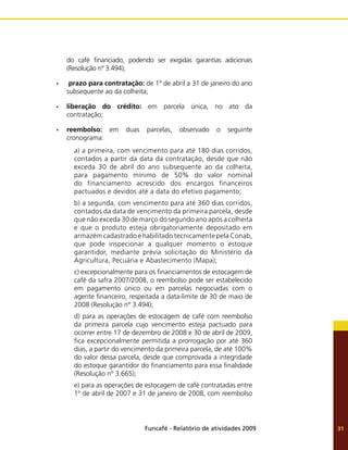 Funcafé - Relatório de atividades 2009 31
do café financiado, podendo ser exigidas garantias adicionais
(Resolução nº 3.494);
prazo para contratação:
•	 de 1º de abril a 31 de janeiro do ano
subsequente ao da colheita;
liberação do crédito:
•	 em parcela única, no ato da
contratação;
reembolso:
•	 em duas parcelas, observado o seguinte
cronograma:
a) a primeira, com vencimento para até 180 dias corridos,
contados a partir da data da contratação, desde que não
exceda 30 de abril do ano subsequente ao da colheita,
para pagamento mínimo de 50% do valor nominal
do financiamento acrescido dos encargos financeiros
pactuados e devidos até a data do efetivo pagamento;
b) a segunda, com vencimento para até 360 dias corridos,
contados da data de vencimento da primeira parcela, desde
que não exceda 30 de março do segundo ano após a colheita
e que o produto esteja obrigatoriamente depositado em
armazém cadastrado e habilitado tecnicamente pela Conab,
que pode inspecionar a qualquer momento o estoque
garantidor, mediante prévia solicitação do Ministério da
Agricultura, Pecuária e Abastecimento (Mapa);
c) excepcionalmente para os financiamentos de estocagem de
café da safra 2007/2008, o reembolso pode ser estabelecido
em pagamento único ou em parcelas negociadas com o
agente financeiro, respeitada a data-limite de 30 de maio de
2008 (Resolução nº 3.494);
d) para as operações de estocagem de café com reembolso
da primeira parcela cujo vencimento esteja pactuado para
ocorrer entre 17 de dezembro de 2008 e 30 de abril de 2009,
fica excepcionalmente permitida a prorrogação por até 360
dias, a partir do vencimento da primeira parcela, de até 100%
do valor dessa parcela, desde que comprovada a integridade
do estoque garantidor do financiamento para essa finalidade
(Resolução nº 3.665);
e) para as operações de estocagem de café contratadas entre
1º de abril de 2007 e 31 de janeiro de 2008, com reembolso
 