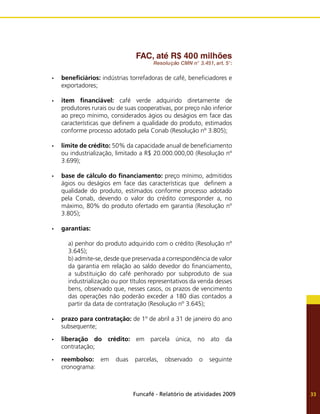 Funcafé - Relatório de atividades 2009 33
FAC, até R$ 400 milhões
Resolução CMN n° 3.451, art. 5°:
beneficiários:
•	 indústrias torrefadoras de café, beneficiadores e
exportadores;
item financiável:
•	 café verde adquirido diretamente de
produtores rurais ou de suas cooperativas, por preço não inferior
ao preço mínimo, considerados ágios ou deságios em face das
características que definem a qualidade do produto, estimados
conforme processo adotado pela Conab (Resolução nº 3.805);
limite de crédito:
•	 50% da capacidade anual de beneficiamento
ou industrialização, limitado a R$ 20.000.000,00 (Resolução nº
3.699);
base de cálculo do financiamento:
•	 preço mínimo, admitidos
ágios ou deságios em face das características que definem a
qualidade do produto, estimados conforme processo adotado
pela Conab, devendo o valor do crédito corresponder a, no
máximo, 80% do produto ofertado em garantia (Resolução nº
3.805);
garantias:
•	
a) penhor do produto adquirido com o crédito (Resolução nº
3.645);
b) admite-se, desde que preservada a correspondência de valor
da garantia em relação ao saldo devedor do financiamento,
a substituição do café penhorado por subproduto de sua
industrialização ou por títulos representativos da venda desses
bens, observado que, nesses casos, os prazos de vencimento
das operações não poderão exceder a 180 dias contados a
partir da data de contratação (Resolução nº 3.645);
prazo para contratação:
•	 de 1º de abril a 31 de janeiro do ano
subsequente;
liberação do crédito:
•	 em parcela única, no ato da
contratação;
reembolso:
•	 em duas parcelas, observado o seguinte
cronograma:
 