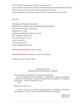 © 2010 Ministério da Agricultura, Pecuária e Abastecimento.
Todos os direitos reservados. É permitida a reprodução parcial ou total desta obra, desde que
citada a fonte e que não seja para venda ou qualquer fim comercial.
A responsabilidade pelos direitos autorais de textos e imagens desta obra é do autor.
Ano: 2010
Elaboração, distribuição, informações:
MINISTÉRIO DA AGRICULTURA, PECUÁRIA E ABASTECIMENTO
Secretaria de Produção e Agroenergia
Departamento do Café
Esplanada dos Ministérios, Bloco D, 7º andar
CEP: 70043-900, Brasília - DF
Fone: (61) 3218-2147 / 2194
Fax: (61) 3322-0337
www.agricultura.gov.br
e-mail: spae@agricultura.gov.br
Central de Relacionamento: 0800 704 1995
Coordenação Editorial: Assessoria de Comunicação Social
Impresso no Brasil / Printed in Brazil
Brasil. Ministério da Agricultura, Pecuária e Abastecimento.
Fundo de defesa da economia cafeeira : Funcafé 2009 : relatório de atividades
/ Ministério da Agricultura, Pecuária e Abastecimento. Secretaria de Produção e
Agroenergia. – Brasília : Mapa/ACS, 2010.
100 p.
ISBN 978-85-7991-049-4
1. Café. 2. Economia. 3. Projeto de desenvolvimento. I. Secretaria de Produção e
Agroenergia. II. Título. III. Título: Funcafé 2009: relatório de atividades
AGRIS 2120
CDU 633.73
Catalogação na Fonte
Biblioteca Nacional de Agricultura – BINAGRI
 