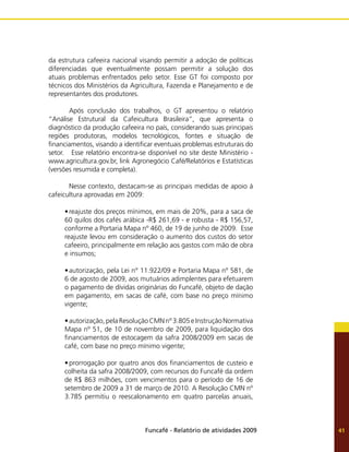 Funcafé - Relatório de atividades 2009 41
da estrutura cafeeira nacional visando permitir a adoção de políticas
diferenciadas que eventualmente possam permitir a solução dos
atuais problemas enfrentados pelo setor. Esse GT foi composto por
técnicos dos Ministérios da Agricultura, Fazenda e Planejamento e de
representantes dos produtores.
	 Após conclusão dos trabalhos, o GT apresentou o relatório
“Análise Estrutural da Cafeicultura Brasileira”, que apresenta o
diagnóstico da produção cafeeira no país, considerando suas principais
regiões produtoras, modelos tecnológicos, fontes e situação de
financiamentos, visando a identificar eventuais problemas estruturais do
setor. Esse relatório encontra-se disponível no site deste Ministério -
www.agricultura.gov.br, link Agronegócio Café/Relatórios e Estatísticas
(versões resumida e completa).
	 Nesse contexto, destacam-se as principais medidas de apoio à
cafeicultura aprovadas em 2009:
•	reajuste dos preços mínimos, em mais de 20%, para a saca de
60 quilos dos cafés arábica -R$ 261,69 - e robusta - R$ 156,57,
conforme a Portaria Mapa nº 460, de 19 de junho de 2009. Esse
reajuste levou em consideração o aumento dos custos do setor
cafeeiro, principalmente em relação aos gastos com mão de obra
e insumos;
•	autorização, pela Lei n° 11.922/09 e Portaria Mapa nº 581, de
6 de agosto de 2009, aos mutuários adimplentes para efetuarem
o pagamento de dívidas originárias do Funcafé, objeto de dação
em pagamento, em sacas de café, com base no preço mínimo
vigente;
•	autorização,pelaResoluçãoCMNnº3.805eInstruçãoNormativa
Mapa nº 51, de 10 de novembro de 2009, para liquidação dos
financiamentos de estocagem da safra 2008/2009 em sacas de
café, com base no preço mínimo vigente;
•	prorrogação por quatro anos dos financiamentos de custeio e
colheita da safra 2008/2009, com recursos do Funcafé da ordem
de R$ 863 milhões, com vencimentos para o período de 16 de
setembro de 2009 a 31 de março de 2010. A Resolução CMN nº
3.785 permitiu o reescalonamento em quatro parcelas anuais,
 