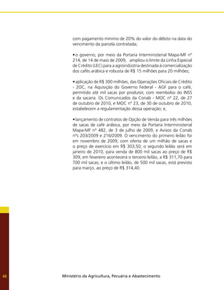 Ministério da Agricultura, Pecuária e Abastecimento
42
com pagamento mínimo de 20% do valor do débito na data do
vencimento da parcela contratada;
•	o governo, por meio da Portaria Interministerial Mapa-MF nº
214, de 14 de maio de 2009, ampliou o limite da Linha Especial
de Crédito (LEC) para a agroindústria destinada à comercialização
dos cafés arábica e robusta de R$ 15 milhões para 20 milhões;
•	aplicação de R$ 300 milhões, das Operações Oficiais de Crédito
- 2OC, na Aquisição do Governo Federal - AGF para o café,
permitido até mil sacas por produtor, com reembolso do INSS
e da sacaria. Os Comunicados da Conab - MOC nº 22, de 27
de outubro de 2010, e MOC nº 23, de 30 de outubro de 2010,
estabelecem a regulamentação dessa operação; e,
•	lançamento de contratos de Opção de Venda para três milhões
de sacas de café arábica, por meio da Portaria Interministerial
Mapa-MF nº 482, de 3 de julho de 2009, e Avisos da Conab
nºs 203/2009 e 216/2009. O vencimento do primeiro leilão foi
em novembro de 2009, com oferta de um milhão de sacas e
o preço de exercício em R$ 303,50; o segundo leilão será em
janeiro de 2010, para venda de 800 mil sacas ao preço de R$
309; em fevereiro acontecerá o terceiro leilão, a R$ 311,70 para
700 mil sacas; e o último leilão, de 500 mil sacas, está previsto
para março, ao preço de R$ 314,40.
 