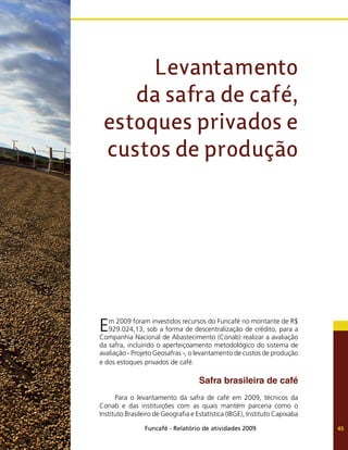 Funcafé - Relatório de atividades 2009 45
Em 2009 foram investidos recursos do Funcafé no montante de R$
929.024,13, sob a forma de descentralização de crédito, para a
Companhia Nacional de Abastecimento (Conab) realizar a avaliação
da safra, incluindo o aperfeiçoamento metodológico do sistema de
avaliação - Projeto Geosafras -, o levantamento de custos de produção
e dos estoques privados de café.
Safra brasileira de café
Para o levantamento da safra de café em 2009, técnicos da
Conab e das instituições com as quais mantém parceria como o
Instituto Brasileiro de Geografia e Estatística (IBGE), Instituto Capixaba
Levantamento
da safra de café,
estoques privados e
custos de produção
 