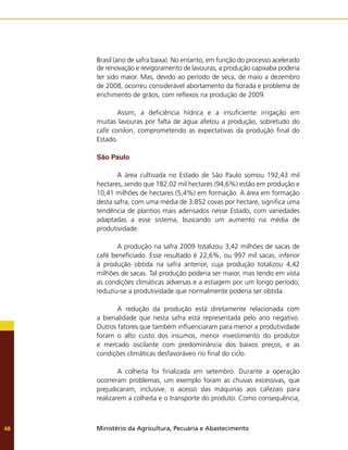 Ministério da Agricultura, Pecuária e Abastecimento
48
Brasil (ano de safra baixa). No entanto, em função do processo acelerado
de renovação e revigoramento de lavouras, a produção capixaba poderia
ter sido maior. Mas, devido ao período de seca, de maio a dezembro
de 2008, ocorreu considerável abortamento da florada e problema de
enchimento de grãos, com reflexos na produção de 2009.
	 Assim, a deficiência hídrica e a insuficiente irrigação em
muitas lavouras por falta de água afetou a produção, sobretudo do
café conilon, comprometendo as expectativas da produção final do
Estado.
São Paulo
	 A área cultivada no Estado de São Paulo somou 192,43 mil
hectares, sendo que 182,02 mil hectares (94,6%) estão em produção e
10,41 milhões de hectares (5,4%) em formação. A área em formação
desta safra, com uma média de 3.852 covas por hectare, significa uma
tendência de plantios mais adensados nesse Estado, com variedades
adaptadas a esse sistema, buscando um aumento na média de
produtividade.
	 A produção na safra 2009 totalizou 3,42 milhões de sacas de
café beneficiado. Esse resultado é 22,6%, ou 997 mil sacas, inferior
à produção obtida na safra anterior, cuja produção totalizou 4,42
milhões de sacas. Tal produção poderia ser maior, mas tendo em vista
as condições climáticas adversas e a estiagem por um longo período,
reduziu-se a produtividade que normalmente poderia ser obtida.
	 A redução da produção está diretamente relacionada com
a bienalidade que nesta safra está representada pelo ano negativo.
Outros fatores que também influenciaram para menor a produtividade
foram o alto custo dos insumos, menor investimento do produtor
e mercado oscilante com predominância dos baixos preços, e as
condições climáticas desfavoráveis no final do ciclo.
	 A colheita foi finalizada em setembro. Durante a operação
ocorreram problemas, um exemplo foram as chuvas excessivas, que
prejudicaram, inclusive, o acesso das máquinas aos cafezais para
realizarem a colheita e o transporte do produto. Como consequência,
 