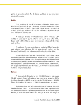 Funcafé - Relatório de atividades 2009 49
parte do produto colhido foi de baixa qualidade e teve seu valor
comercial reduzido.
Bahia
	 Com uma área de 133.924 hectares, a Bahia é o quarto maior
Estado que cultiva café no país. Desse total, 126.170 hectares produzem
as espécies arábica e conilon, sendo que a espécie mais cultivada é a
arábica, que ocupa uma área de 103.461 hectares, e a conilon ocupa
uma área de 22.709 hectares.
	 A produção de café beneficiado nesse Estado totalizou 1,87
milhão de sacas de 60 quilos, inferior em 12,5% à da safra 2008.
Desse total, 1,33 milhão de sacas foram de café arábica e 542 mil de
café conilon.
	 A região do Cerrado, oeste baiano, produziu 436 mil sacas de
café arábica; a do Atlântico, 542 mil sacas de café conilon; e a do
Planalto (Tradicionais), 896 mil sacas de 60 quilos de café arábica.
	 No período de outubro/2008 a janeiro/2009, predominou a seca
na região produtora além de elevadas temperaturas, causando danos
irreversíveis na formação dos frutos, atingindo a espécie conilon durante
a formação do grão e a espécie arábica na floração e frutificação. Essa
situação justifica o decréscimo de 6,7%, considerando o ponto médio,
em relação à primeira previsão de 1,96 a 2,05 milhões de sacas da safra
realizada em janeiro de 2009.
Paraná
	 A área cultivável totaliza-se em 105.500 hectares, das quais
97.420 hectares foram cultivados, o que representa uma área 0,8%
inferior à plantada em 2008. Dessa forma, dos 97.420 hectares, 85.180
foram destinados à produção e 12.240 hectares estão em formação.
	 A produção final ficou em 1,47 milhão de sacas de 60 quilos de
café beneficiado, contra 2,61 milhões de sacas em 2008, representando
um decréscimo de 43%. Quanto à produtividade, de 17,22 sacas por
hectare, o resultado representou uma redução de 36% em relação à
 