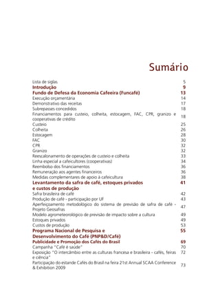 Sumário
Lista de siglas      5
Introdução       9
Fundo de Defesa da Economia Cafeeira (Funcafé)     13
Execução orçamentária       14
Demonstrativo das receitas     17
Subrepasses concedidos       18
Financiamentos para custeio, colheita, estocagem, FAC, CPR, granizo e
cooperativas de crédito   
18
Custeio      25
Colheita      26
Estocagem    28
FAC      30
CPR      32
Granizo      32
Reescalonamento de operações de custeio e colheita      33
Linha especial a cafeicultores (cooperativas)    34
Reembolso dos financiamentos     36
Remuneração aos agentes financeiros      36
Medidas complementares de apoio à cafeicultura      38
Levantamento da safra de café, estoques privados
e custos de produção     
41
Safra brasileira de café        42
Produção de café - participação por UF       43
Aperfeiçoamento metodológico do sistema de previsão de safra de café -
Projeto Geosafras    
47
Modelo agrometeorológico de previsão de impacto sobre a cultura    49
Estoques privados        49
Custos de produção       53
Programa Nacional de Pesquisa e
Desenvolvimento do Café (PNP&D/Café)    
55
Publicidade e Promoção dos Cafés do Brasil     69
Campanha “Café é saúde”       70
Exposição “O intercâmbio entre as culturas francesa e brasileira - cafés, feiras
e ciência” 
72
Participação do estande Cafés do Brasil na feira 21st Annual SCAA Conference
& Exhibition 2009      
73
 