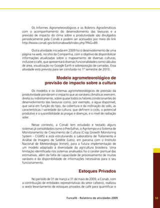 Funcafé - Relatório de atividades 2009 53
	 Os Informes Agrometeorológicos e os Boletins Agroclimáticos
com o acompanhamento do desenvolvimento das lavouras e a
previsão de impacto do clima sobre a produtividade são divulgados
periodicamente pela Conab e podem ser acessados por meio do link
http://www.conab.gov.br/conabweb/index.php?PAG=89.
	 Outra atividade iniciada em 2009 foi o desenvolvimento de uma
página na web, no sítio da Companhia, com o objetivo de disponibilizar
informações atualizadas sobre o mapeamento de diversas culturas,
inclusive o café, que apresentará diversas funcionalidades como cálculos
de área, visualização no Google Earth e sobreposição de camadas. Essa
atividade está prevista para ser concluída no 1º semestre de 2010.
Modelo agrometeorológico de
previsão de impacto sobre a cultura
	 Os modelos e os sistemas agrometeorológicos de previsão da
produtividade ponderam o impacto que as variáveis climáticas exercem,
direta ou indiretamente, sobre quase todos os fatores condicionantes do
desenvolvimento das lavouras como, por exemplo, a água disponível,
que varia em função do tipo, da cobertura e da inclinação do solo, as
características / variedade da cultura, que definem o ciclo, o potencial
produtivo e a suscetibilidade às pragas e doenças, e o nível de radiação
solar.
	 Nesse contexto, a Conab tem estudado e testado alguns
sistemas já consolidados como o PrevSafras, o Agritempo e o Sistema de
Monitoramento de Crescimento de Cultura (Crop Growth Monitoring
System - CGMS) e está estruturando o Laboratório de Tratamento e
Análise de Imagens de Satélite (Latis), em parceria com o Instituto
Nacional de Meteorologia (Inmet), para a futura implementação de
um modelo adaptado à diversidade da agricultura brasileira. Uma
limitação identificada nos sistemas analisados foi o caráter pontual das
estimativas, além da falta de capacidade de processamento de muitas
variáveis e da disponibilidade de informações necessárias para o seu
funcionamento.
Estoques Privados
	 No período de 31 de março a 31 de maio de 2009, a Conab, com
a contribuição de entidades representativas do setor cafeeiro, realizou
o sexto levantamento de estoques privados de café para quantificar o
 