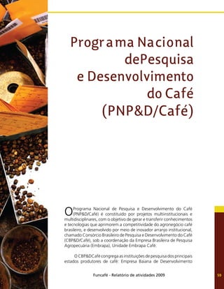 Funcafé - Relatório de atividades 2009 59
OPrograma Nacional de Pesquisa e Desenvolvimento do Café
(PNP&D/Café) é constituído por projetos multiinstitucionais e
multidisciplinares, com o objetivo de gerar e transferir conhecimentos
e tecnologias que aprimorem a competitividade do agronegócio café
brasileiro, e desenvolvido por meio de inovador arranjo institucional,
chamado Consórcio Brasileiro de Pesquisa e Desenvolvimento do Café
(CBP&D/Café), sob a coordenação da Empresa Brasileira de Pesquisa
Agropecuária (Embrapa), Unidade Embrapa Café.
O CBP&DCafé congrega as instituições de pesquisa dos principais
estados produtores de café: Empresa Baiana de Desenvolvimento
Programa Nacional
dePesquisa
e Desenvolvimento
do Café
(PNP&D/Café)
 