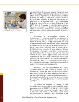 Ministério da Agricultura, Pecuária e Abastecimento
60
Agrícola (EBDA), Empresa de Pesquisa Agropecuária de
Minas Gerais (Epamig), Instituto Agronômico de Campinas
(IAC), Instituto Agronômico do Paraná (Iapar), Instituto
Capixaba de Pesquisa, Assistência Técnica e Extensão
Rural (Incaper), Empresa de Pesquisa Agropecuária do
Estado do Rio de Janeiro (Pesagro - Rio), Universidade
Federal de Lavras (Ufla), Universidade Federal de Viçosa
(UFV), além da Embrapa e do Ministério da Agricultura,
Pecuária e Abastecimento (Mapa). Outras instituições
como universidades, cooperativas e fundações também
se unem como parceiros no desenvolvimento do PNP&D/
Café.
Respeitadas as características regionais e
institucionais, a estrutura brasileira de pesquisa e
desenvolvimento do café passou, com a instituição do
CBP&D/Café em 1997, a configurar-se como uma rede
integrada de instituições de pesquisa, ensino, extensão e
entidades privadas visando otimizar os recursos, humanos,
físicos, financeiros e materiais para a consecução do
PNP&D/Café, com o objetivo de gerar, adaptar e difundir
tecnologias e informações necessárias e imprescindíveis
ao desenvolvimento do negócio do café no Brasil, no
âmbito de toda a cadeia agroindustrial e nas áreas de
competências das instituições consorciadas. Essas ações
são realizadas com o referendo do Conselho Deliberativo
da Política do Café (CDPC), colegiado que representa os
principaissegmentosdoagronegóciocaféequeestabelece
as diretrizes deste programa de pesquisa.
A Embrapa Café, gestora do PNP&D/Café, e atenta
às preocupações do setor cafeeiro e alinhada com as
diretrizes do CBP&D/Café, vem cada vez mais imprimindo
esforços no sentido de alcançar agilidade nos processos,
transparência nas ações, considerando todos os preceitos
técnicos e legais, de forma a incentivar o incremento da
programação e da captação de novos investimentos para
a pesquisa.
Em relação aos recursos do Funcafé, o valor
aprovado na Lei Orçamentária Anual (LOA 2009) para o
desenvolvimentodoPNP&D/CaféfoideR$15.306.132,00.
No entanto, tendo em vista as restrições orçamentárias
e financeiras no âmbito do Governo Federal, foram
descentralizados à Embrapa Café o montante de R$
Laboratório da Embrapa
 