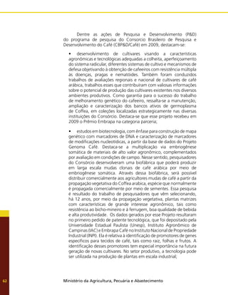 Ministério da Agricultura, Pecuária e Abastecimento
62
	 Dentre as ações de Pesquisa e Desenvolvimento (P&D)
do programa de pesquisa do Consorcio Brasileiro de Pesquisa e
Desenvolvimento do Café (CBP&D/Café) em 2009, destacam-se:
•	 desenvolvimento de cultivares visando a características
agronômicas e tecnológicas adequadas a colheita, aperfeiçoamento
do sistema radicular, diferentes sistemas de cultivo e mecanismos de
defesa objetivando à obtenção de cafeeiros com resistência múltipla
às doenças, pragas e nematóides. Também foram conduzidos
trabalhos de avaliações regionais e nacional de cultivares de café
arábica, trabalhos esses que contribuíram com valiosas informações
sobre o potencial de produção das cultivares existentes nos diversos
ambientes produtivos. Como garantia para o sucesso do trabalho
de melhoramento genético do cafeeiro, ressalta-se a manutenção,
ampliação e caracterização dos bancos ativos de germoplasma
de Coffea, em coleções localizadas estrategicamente nas diversas
instituições do Consórcio. Destaca-se que esse projeto recebeu em
2009 o Prêmio Embrapa na categoria parceria;
•	 estudos em biotecnologia, com ênfase para construção de mapa
genético com marcadores de DNA e caracterização de marcadores
de modificações nucleotídicas, a partir da base de dados do Projeto
Genoma Café. Destaca-se a multiplicação via embriogênese
somática de materiais de alto valor agronômico, complementados
por avaliação em condições de campo. Nesse sentido, pesquisadores
do Consórcio desenvolveram uma biofábrica que poderá produzir
em larga escala mudas clonais de café arábica por meio de
embriogênese somática. Através dessa biofábrica, será possível
distribuir comercialmente aos agricultores mudas de café a partir da
propagação vegetativa do Coffea arabica, espécie que normalmente
é propagada comercialmente por meio de sementes. Essa pesquisa
é resultado do trabalho de pesquisadores que vêm selecionando,
há 12 anos, por meio da propagação vegetativa, plantas matrizes
com características de grande interesse agronômico, tais como
resistência ao bicho-mineiro e à ferrugem, boa qualidade de bebida
e alta produtividade. Os dados gerados por esse Projeto resultaram
no primeiro pedido de patente tecnológica, que foi depositado pela
Universidade Estadual Paulista (Unesp), Instituto Agronômico de
Campinas (IAC) e Embrapa Café no Instituto Nacional de Propriedade
Industrial (INPI). Ela é relativa à identificação de promotores de genes
específicos para tecidos de café, tais como raiz, folhas e frutos. A
identificação desses promotores tem especial importância na futura
geração de novas cultivares. No setor produtivo, a tecnologia pode
ser utilizada na produção de plantas em escala industrial;
 