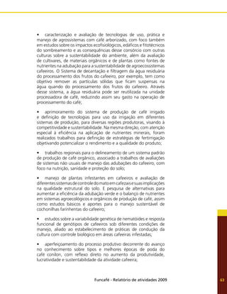 Funcafé - Relatório de atividades 2009 63
•	 caracterização e avaliação de tecnologias de uso, prática e
manejo de agrossistemas com café arborizado, com foco também
em estudos sobre os impactos ecofisiológicos, edáficos e fitotécnicos
do sombreamento e as consequências desse consórcio com outras
culturas sobre a sustentabilidade do ambiente, além da avaliação
de cultivares, de materiais orgânicos e de plantas como fontes de
nutrientes na adubação para a sustentabilidade de agroecossistemas
cafeeiros. O Sistema de decantação e filtragem da água residuária
do processamento dos frutos do cafeeiro, por exemplo, tem como
objetivo remover as partículas sólidas que ficam suspensas na
água quando do processamento dos frutos do cafeeiro. Através
desse sistema, a água residuária pode ser reutilizada na unidade
processadora de café, reduzindo assim seu gasto na operação de
processamento do café;
•	 aprimoramento do sistema de produção de café irrigado
e definição de tecnologias para uso da irrigação em diferentes
sistemas de produção, para diversas regiões produtoras, visando à
competitividade e sustentabilidade. Na mesma direção, com atenção
especial à eficiência na aplicação de nutrientes minerais, foram
realizados trabalhos para definição de estratégias de fertirrigação
objetivando potencializar o rendimento e a qualidade do produto;
•	 trabalhos regionais para o delineamento de um sistema padrão
de produção de café orgânico, associado a trabalhos de avaliações
de sistemas não usuais de manejo das adubações do cafeeiro, com
foco na nutrição, sanidade e proteção do solo;
•	 manejo de plantas infestantes em cafeeiros e avaliação de
diferentessistemasdecontroledomatoemcafezaisesuasimplicações
na qualidade estrutural do solo. E pesquisa de alternativas para
aumentar a eficiência da adubação verde e o balanço de nutrientes
em sistemas agroecológicos e orgânicos de produção de café, assim
como estudos básicos e aportes para o manejo sustentável de
cochonilhas farinhentas do cafeeiro;
•	 estudos sobre a variabilidade genética de nematóides e resposta
funcional de genótipos de cafeeiros sob diferentes condições de
manejo, aliado ao estabelecimento de práticas de condução da
cultura com controle biológico em áreas cafeeiras infestadas;
•	 aperfeiçoamento do processo produtivo decorrente do avanço
no conhecimento sobre tipos e melhores épocas de poda do
café conilon, com reflexo direto no aumento da produtividade,
lucratividade e sustentabilidade da atividade cafeeira;
 