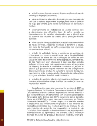 Ministério da Agricultura, Pecuária e Abastecimento
64
•	 estudos para o dimensionamento do parque cafeeiro através de
tecnologias de geoprocessamento;
•	 desenvolvimento e adaptação de tecnologias para a secagem do
café com o objetivo de promover a agregação de valor ao produto
na etapa pós-colheita, para regiões características de cafeicultura
familiar;
•	 desenvolvimento de metodologia de análise química para
a discriminação dos diferentes tipos de cafés, somado ao
desenvolvimento de trabalhos direcionados para a identificação
do potencial das cultivares de cafeeiro para a produção de cafés
especiais;
•	 otimizaçãodecondiçõesdetorrefaçãodocaféedesenvolvimento
de novos produtos, agregando qualidade e benefícios à saúde,
por meio da formulação de cafés enriquecidos com vitaminas,
micronutrientes e minerais;
•	 estudo da viabilidade técnica e econômica do processo de
obtenção de concentrados aromáticos de café e da aplicabilidade
das essências de aroma de café; e utilização de extrato de café
solúvel em pó no desenvolvimento de novos produtos, como bebidas
do tipo “café com leite” elaboradas à base soja. Esses estudos
incluíram o iogurte sabor café, apresentado durante a inauguração
de shopping em Brasília. A novidade é uma ótima opção para as
pessoas que gostam de iogurte e também de café. O objetivo do
desenvolvimento do produto foi aumentar o consumo de iogurtes,
especialmente entre o público adulto. O produto alia os benefícios
do iogurte e também do café à saúde humana; e,
•	 estudos de possíveis soluções tecnológicas estratégicas para
manter a produtividade e mitigar os efeitos das mudanças climáticas
na produção de café.
	 Paralelamente a essas ações, no segundo semestre de 2009, o
Programa Nacional de Pesquisa e Desenvolvimento do Café (PNP&D/
Café) realizou sua terceira chamada de projetos no formato de edital, a
qual foi disponibilizada em consonância com a Agenda Estratégica do
Agronegócio Café, definida pelo CDPC, juntamente com o Conselho
Diretor do CBP&D/Café e com base nos fundamentos do Sistema
Embrapa de Gestão (SEG). O número de propostas recebidas atendeu
às expectativas dos coordenadores do processo e dos parceiros das
instituições consorciadas. Esse resultado positivo da chamada foi um
forte indicativo da percepção dos pesquisadores e instituições do
Consórcio sobre a importância de se investir em inovação para garantir
a competitividade do agronegócio café brasileiro. Após a finalização
da etapa de análise das propostas de projetos recebidas, foram pré-
 