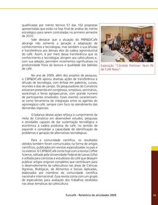 Funcafé - Relatório de atividades 2009 65
qualificadas por mérito técnico 57 das 102 propostas
apresentadas que estão na fase final de análise do mérito
estratégico para serem contratadas no primeiro semestre
de 2010.
	 Vale destacar que a atuação do PNP&D/Café
abrange não somente a geração e adaptação de
conhecimentos e tecnologias, mas também a sua difusão
e transferência aos demais elos da cadeia agroindustrial
do café. Assim, é por meio dessa transferência que os
conhecimento e tecnologias atingem aos cafeicultores e,
com sua adoção, permitem incrementos significativos na
produtividade física da lavoura e qualidade das bebidas
de café.
	 No ano de 2009, além dos projetos de pesquisa,
o CBP&D/Café apoiou diversas ações de transferência e
difusão de tecnologia, com ênfase em palestras, cursos,
reuniões e dias de campo. Os pesquisadores do Consórcio
estiveram presentes em congressos, simpósios, seminários,
workshops e feiras agropecuárias, com grande número
de participantes envolvidos. Esses eventos caracterizam-
se como ferramenta de integração entre os agentes do
agronegócio café, sempre com foco no atendimento das
demandas regionais.
	 O balanço destas ações reforça o cumprimento da
meta do Consórcio em desenvolver estudos, pesquisas
e atividades capazes de dar sustentação tecnológica e
econômica à cadeia produtiva do café, no sentido de
expandir e consolidar a capacidade de identificação de
problemas e geração de alternativas tecnológicas.
	 Para a comunidade científica, os resultados
obtidos também foram comunicados na forma de artigos
científicos, publicados em revistas especializadas no país e
no exterior. O CBP&D/Café conta hoje com a revista Coffee
Science, editada pela Universidade Federal de Lavras (Ufla)
e voltada para cientistas e estudiosos do café que desejam
publicar artigos originais completos que contribuam para
o desenvolvimento da cafeicultura nas áreas de Ciências
Agrárias, Biológicas, de Alimentos e Sociais Aplicadas,
elaborados por membros da comunidade científica
nacional e internacional. Essa revista conta com um grupo
de especialistas para avaliação dos trabalhos recebidos
nas áreas temáticas da cafeicultura.
Exposição “Cândido Portinari: Num Pé
de Café Nasci”.
 