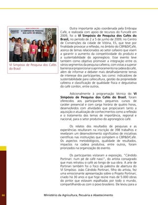 Ministério da Agricultura, Pecuária e Abastecimento
66
	 Outra importante ação coordenada pela Embrapa
Café, e realizada com apoio de recursos do Funcafé em
2009, foi o VI Simpósio de Pesquisa dos Cafés do
Brasil, no período de 2 a 5 de junho de 2009, no Centro
de Convenções da cidade de Vitória, ES, que teve por
finalidade provocar a reflexão, no âmbito do CBP&D/Café,
acerca de temas relacionados ao setor cafeeiro que visem
a garantir o aumento da competitividade do produto e
a sustentabilidade do agronegócio. Esse evento teve
também como objetivo promover a integração entre os
vários segmentos da pesquisa cafeeira, com vistas a superar
barreiraseproporcionaroaprimoramentonacadeiadocafé,
além de informar e debater mais detalhadamente temas
de interesse dos participantes, tais como: indicadores de
sustentabilidade para cafeicultura, gestão da propriedade
cafeeira e classificação de qualidade física e degustativa
do café conilon, entre outros.
	 Adicionalmente à programação técnica do VI
Simpósio de Pesquisa dos Cafés do Brasil, foram
oferecidos aos participantes pequenos cursos de
caráter presencial e com carga horária de quatro horas,
desenvolvidos com atividades que propiciaram tanto a
aquisição e atualização de conhecimentos como a reflexão
e o tratamento dos temas de importância, regional e
nacional, para o setor produtivo do agronegócio café.
	 Os relatos dos resultados de pesquisas e as
experiências resultaram na inscrição de 398 trabalhos e
revelaram um desenvolvimento significativo de iniciativas
científicas nas instituições que compõem o CBP&D/Café.
Os aspectos metodológicos, qualidade de resultados,
impactos na cadeia produtiva, entre outros, foram
priorizados na organização do evento.
	 Os participantes visitaram a exposição, “Cândido
Portinari: num pé de café nasci”, do artista consagrado
que mais retratou o café ao longo de sua obra. A arte de
Portinari também foi o foco da palestra de abertura do
VI Simpósio. João Cândido Portinari, filho do artista, fez
uma emocionante apresentação sobre o Projeto Portinari,
criado há 30 anos e que hoje reúne mais de 5.000 obras
do pintor que estavam espalhadas por todo o mundo,
compartilhando-as com o povo brasileiro. Ele levou para a
VI Simpósio de Pesquisa dos Cafés
do Brasil
 