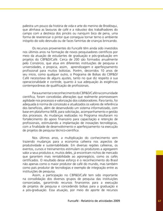 Funcafé - Relatório de atividades 2009 67
palestra um pouco da história de vida e arte do menino de Brodósqui,
que alinhava as lavouras de café e a robustez dos trabalhadores do
campo com a destreza dos pincéis ou nanquim bico de pena, uma
forma de reverenciar o pintor que conseguia tornar terno o ambiente
inóspito do solo desnudo ou de faces famintas de crianças brincando.
	 Os recursos provenientes do Funcafé têm ainda sido investidos
nos últimos anos na formação de novos pesquisadores científicos por
meio da atuação de estudantes de graduação e pós-graduação em
projetos do CBP&D/Café. Cerca de 200 são formados anualmente
pelo Consórcio, que atua em diferentes instituições de pesquisa e
universidades, e propicia, assim, aprendizagem e aperfeiçoamento
profissional para muitos bolsistas. Porém, decorridos 10 anos de
seu início, como qualquer outro, o Programa de Bolsas do CBP&D/
Café necessitava de alguns ajustes, tanto no que diz respeito à sua
operacionalidade e controle, quanto à sua adequação às exigências
contemporâneas de qualificação de profissionais.
	 ParaaumentaroreconhecimentodoCBP&D/Cafénacomunidade
científica, foram concebidas alterações que realmente promovessem
agilidade nos processos e valorização dos colaboradores. Para tanto, foi
adequada à norma de concessão e atualizados os valores de referência
dos benefícios, além de desenvolvido um sistema informatizado, com
base em plataforma WEB, para solicitação, acompanhamento e gestão
dos processos. As mudanças realizadas no Programa resultaram no
fortalecimento do apoio financeiro para capacitação e retenção de
profissionais, estimulando a implantação de inovações tecnológicas,
com a finalidade de desenvolvimento e aperfeiçoamento na execução
de projetos de pesquisa técnico-científica.
	 Nos últimos anos, a multiplicação do conhecimento vem
trazendo mudanças para a economia cafeeira nos aspectos de
produtividade e sustentabilidade. Em diversas regiões cafeeiras, os
eventos, cursos e treinamentos estimulam os produtores a agregarem
valor a seus produtos e, muitos deles, já encontram nichos de mercado
que garantem mais rentabilidade ao agronegócio, como os cafés
certificados. O resultado desse esforço é o reconhecimento do Brasil
não apenas como o maior produtor de café do mundo, mas também
como país produtor de tecnologias e exemplo de integração entre as
instituições de pesquisa.
	 Assim, a participação no CBP&D/Café tem sido importante
na consolidação dos diversos grupos de pesquisa das instituições
consorciadas, garantindo recursos financeiros para a execução
de projetos de pesquisa e concedendo bolsas para a graduação e
a pós-graduação. Essa atuação, por meio do aporte de recursos
 