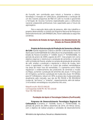 Ministério da Agricultura, Pecuária e Abastecimento
68
do Funcafé, tem contribuído para induzir e fomentar a ciência,
tecnologia e inovação em cafeicultura, possibilitando a condução de
um dos maiores programas de P&D em café no mundo e garantindo
a formação de recursos humanos especializados para a cafeicultura
nacional, preparando profissionais mais capacitados para o futuro do
agronegócio.
	 Para a execução desta ação de pesquisa, além dos trabalhos e
projetos desenvolvidos no âmbito do Programa Nacional de Pesquisa e
Desenvolvimento do Café (PNP&D/Café), foram celebrados os seguintes
convênios:
Secretaria de Estado de Agricultura e do Abastecimento do
Estado do Paraná (SEAB-PR)
	 Projeto de Estruturação da Produção de Sementes e Mudas
de Café visando regularizar a oferta e atender a demanda do Plano de
Apoio para Sustentabilidade da Cafeicultura nas propriedades rurais no
Estado do Paraná (Convênio nº 1/2009; Siconv nº 701645/2008), no
período de janeiro de 2009 a agosto de 2011. Esse projeto tem como
objetivo organizar e reestruturar a produção de sementes e mudas de
café no Estado do Paraná, ampliar os campos de produção de sementes
de café; ampliar a produção e regularizar a oferta de mudas, bem
como a capacidade, e reduzir os custos das análises nematológicas
nas áreas de maior risco de nematóides. E a apresenta como metas
regularizar o credenciamento dos produtores de sementes e mudas
no Mapa; aumentar a produção de sementes dos atuais 7 mil kg para
22 mil kg/ano; aumentar a produção de mudas dos atuais 18 milhões
para 67 milhões/ano; reduzir em 30% os preços das mudas praticados
atualmente pelo mercado, que são de R$ 250,00 e R$ 450,00/mil
mudas de “pé franco” e “enxertia”, respectivamente; além de realizar
3 mil análises nematológicas nos próximos três anos.
Mapa/Funcafé: R$ 633.040,00
Contrapartida SEAB-PR: R$ 165.520,00
Total: R$ 798.560,00
Fundação de Apoio à Tecnologia Cafeeira (FunProcafé)
	 Programa de Desenvolvimento Tecnológico Regional da
Cafeicultura (Convênio nº 15/2008; Siconv nº 702407/2008), no
período de janeiro de 2009 a dezembro de 2010, em Minas Gerais,
com o objetivo de realizar projetos e atividades de desenvolvimento
 
