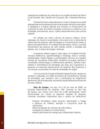 Ministério da Agricultura, Pecuária e Abastecimento
70
avaliação de problemas da cafeicultura nas regiões do Norte de Minas
e São Gotardo, MG, Planalto de Conquista, BA, e Marechal Floriano,
ES.
	 Fertilizantes foram adquiridos para cumprir o programa anual de
adubaçãodeensaiosdepesquisadecamposexperimentaisconveniados.
A adubação é a prática agrícola que consiste no fornecimento de
nutrientes ao solo, de modo a recuperar, conservar ou melhorar a sua
fertilidade, promovendo, assim, o pleno desenvolvimento das culturas
vegetais.
	 Em relação aos tratos culturais da lavoura cafeeira, foram
realizados de maneira racionalizada e de acordo com a demanda de
cada ensaio de pesquisa, além de preparo e manutenção de viveiros e
plantio de experimentos. A Fundação Procafé realiza, ainda, o controle
fitossanitário das lavouras de café visando manter a sanidade das
plantas, sem o ataque de pragas e doenças.
	 A pesquisa cafeeira segue a todo vapor na Fundação Procafé:
manejos fitotécnicos, agroclimatologia e fisiologia, solos e nutrição,
produtividade, fatores ligados a produtividade, técnicas de irrigação,
estudos de marcadores moleculares, resistência às pragas, doenças e
nematóides, biotecnologia e melhoramento genético, colheita e pós-
colheita e transferência de tecnologia são áreas que impulsionam a
pesquisa nas Fazendas Experimentais de Varginha, Boa Esperança e
nos campos conveniados em diversas localidades da região.
	 Com recursos do Convênio Mapa/Fundação Procafé, destaca-se
também a realização, em 2009, de eventos de transferência e difusão
de tecnologia, que contaram com a participação de engenheiros
agrônomos,técnicosagrícolas,estudantes,pesquisadoreseprofissionais
do setor cafeeiro:
	 Dias de Campo, nos dias 19 e 20 de maio de 2009, na
Fazenda Experimental de Varginha, MG. Durante os dois dias
de evento, que contou com cerca de 2.200 participantes, foram
demonstradas em campo as seguintes estações de pesquisa,
contendo resultados importantes para a prática da cafeicultura:
•	Espaço Tecnológico sobre assuntos relacionados a Pragas
e doenças do cafeeiro, Nutrição e Conjuntura atual da
cafeicultura;
•	Recomendações de cultivares de café arábica;
•	Irrigação do cafeeiro no Sul de Minas;
•	Novas alternativas de manejo para implantação cafeeiro;
 