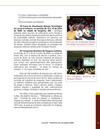 Funcafé - Relatório de atividades 2009 71
•	Conilon implantação e viabilidade;
•	Critérios básicos para racionalização das adubações;
e,
•	Demonstrações tecnológicas.
	 VII Curso de Atualização Manejo Tecnológico
da Lavoura Cafeeira, no período de 14 a 16 de julho
de 2009, na cidade de Varginha, MG - abrangeu
palestras sobre assuntos da cafeicultura como florada e
produção do cafeeiro; legislação ambiental; gerenciamento
da propriedade cafeeira; experiência em parcerias nas
lavouras; nutrição, controle de pragas e doenças; cultivares
de café; cafeicultura orgânica; produção e comercialização
de adubos. Também foram divulgados os resultados das
pesquisas cafeeiras obtidos pela Fundação Procafé.
	 35º Congresso Brasileiro de Pesquisa Cafeeira,
no período de 27 a 30 de outubro de 2009, na cidade de
Araxá, MG, com o objetivo de discutir e publicar, sob a
forma de Anais, os mais recentes trabalhos de pesquisa
cafeeira realizados no país. No decorrer desse evento,
que contou com aproximadamente 600 participantes,
foram realizados seminários com os temas “A moderna
cafeicultura dos cerrados”, “A poda no manejo de
cafezais” e “As novas variedades de café”.
	 Mais de 300 trabalhos de pesquisa em café foram
publicados sob a forma de Anais e distribuídos a todos os
participantes em forma de livro e de CD. Após a análise da
comissão de trabalhos de pesquisas, foram selecionados
os melhores trabalhos para apresentação oral, nas áreas
de pragas e doenças, tratos culturais, podas, irrigação,
colheita, preparo e qualidade do café, melhoramento
genético, ecologia, fisiologia e estudos socioeconômicos.
	 Por último, foram publicadas duas edições da Revista
Coffea, três boletins técnicos – “Melhorando a colheita do
café”, “Controle do mato em cafezais” e “Facilitando a
irrigação em cafezais”. E, ainda, emitidas Folhas Técnicas para
cerca de 450 profissionais do setor, enviadas por e-mail a cada
10/15 dias, as quais se encontram disponíveis no endereço
www.fundacaoprocafe.com.br.
VII Curso de Atualização Manejo
Tecnológico da Lavoura Cafeeira.
35° Congresso Brasileiro de
Pesquisa Cafeeira.
 
