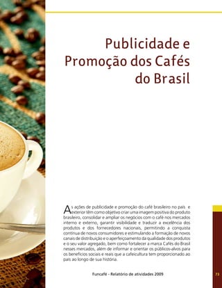 Funcafé - Relatório de atividades 2009 73
As ações de publicidade e promoção do café brasileiro no país e
exterior têm como objetivo criar uma imagem positiva do produto
brasileiro, consolidar e ampliar os negócios com o café nos mercados
interno e externo, garantir visibilidade e traduzir a excelência dos
produtos e dos fornecedores nacionais, permitindo a conquista
contínua de novos consumidores e estimulando a formação de novos
canais de distribuição e o aperfeiçoamento da qualidade dos produtos
e o seu valor agregado, bem como fortalecer a marca Cafés do Brasil
nesses mercados, além de informar e orientar os públicos-alvos para
os benefícios sociais e reais que a cafeicultura tem proporcionado ao
país ao longo de sua história.
Publicidade e
Promoção dos Cafés
do Brasil
 