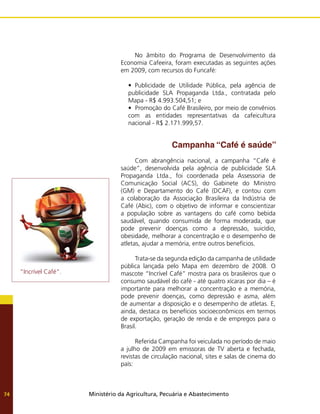 Ministério da Agricultura, Pecuária e Abastecimento
74
No âmbito do Programa de Desenvolvimento da
Economia Cafeeira, foram executadas as seguintes ações
em 2009, com recursos do Funcafé:
• Publicidade de Utilidade Pública, pela agência de
publicidade SLA Propaganda Ltda., contratada pelo
Mapa - R$ 4.993.504,51; e
•  Promoção do Café Brasileiro, por meio de convênios
com as entidades representativas da cafeicultura
nacional - R$ 2.171.999,57.
	 Campanha “Café é saúde”
Com abrangência nacional, a campanha “Café é
saúde”, desenvolvida pela agência de publicidade SLA
Propaganda Ltda., foi coordenada pela Assessoria de
Comunicação Social (ACS), do Gabinete do Ministro
(GM) e Departamento do Café (DCAF), e contou com
a colaboração da Associação Brasileira da Indústria de
Café (Abic), com o objetivo de informar e conscientizar
a população sobre as vantagens do café como bebida
saudável, quando consumida de forma moderada, que
pode prevenir doenças como a depressão, suicídio,
obesidade, melhorar a concentração e o desempenho de
atletas, ajudar a memória, entre outros benefícios.
Trata-se da segunda edição da campanha de utilidade
pública lançada pelo Mapa em dezembro de 2008. O
mascote “Incrível Café” mostra para os brasileiros que o
consumo saudável do café - até quatro xícaras por dia – é
importante para melhorar a concentração e a memória,
pode prevenir doenças, como depressão e asma, além
de aumentar a disposição e o desempenho de atletas. E,
ainda, destaca os benefícios socioeconômicos em termos
de exportação, geração de renda e de empregos para o
Brasil.
Referida Campanha foi veiculada no período de maio
a julho de 2009 em emissoras de TV aberta e fechada,
revistas de circulação nacional, sites e salas de cinema do
país:
“Incrível Café”.
 