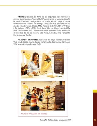 Funcafé - Relatório de atividades 2009 75
•	Filme: produção de filme de 30 segundos para televisão e
cinema que mostrou o “Incrível Café” percorrendo as lavouras de café,
os caminhões com carregamento da produção até chegar à cidade
onde deixa um “rastro” de energia. Veiculado nas emissoras de TV
aberta - Bandeirantes, Globo, MTV, Record, Rede TV!, SBT e TV Brasil
-, TV fechada - ESPN e ESPN Brasil, Rede Telecine, Multishow, SPORTV,
GNT, Globo News, TNT, Discovery Channel, Warner e Fox -, e em salas
de cinemas do Rio de Janeiro, São Paulo, Salvador, Belo Horizonte,
Pernambuco e Brasília;
•	Anúncios em revistas: publicação das peças abaixo nas revistas
Veja, Isto É, Época, Exame, Caras, Carta Capital, Boa Forma, Agrimotor,
WTC e Anuário Brasileiro do Café;
Anúncios vinculados em revistas.
 